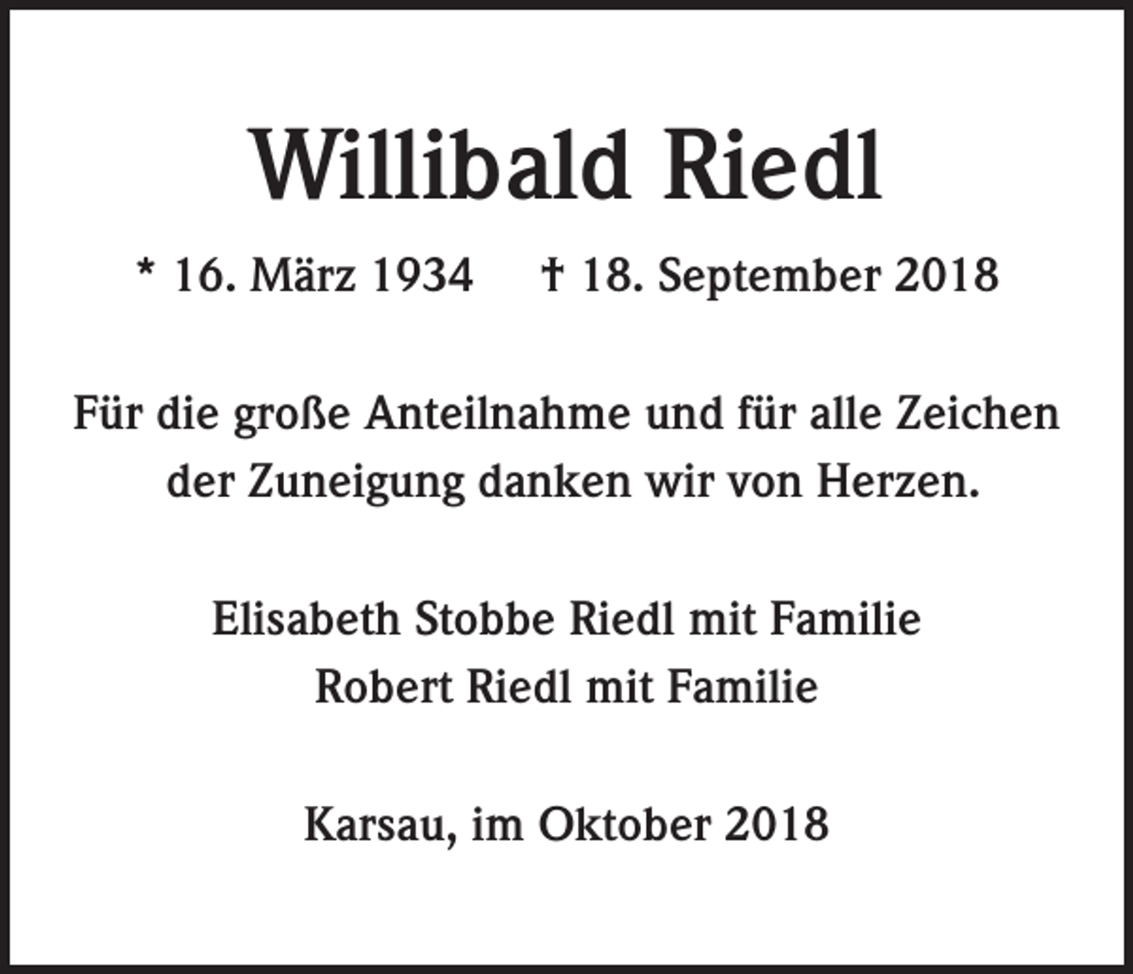<p>Willibald Riedl<br />* 16. März 1934</p><p>† 18. September 2018</p><p>Für die große Anteilnahme und für alle Zeichen<br />der Zuneigung danken wir von Herzen.<br />Elisabeth Stobbe Riedl mit Familie<br />Robert Riedl mit Familie<br />Karsau, im Oktober 2018</p>