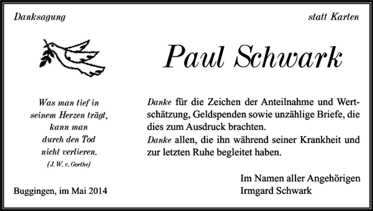 <p>Danksagung</p><p>statt Karten</p><p>Paul Schwark<br />Was man tief in<br />seinem Herzen trägt,<br />kann man<br />durch den Tod<br />nicht verlieren.</p><p>Danke für die Zeichen der Anteilnahme und Wertschätzung, Geldspenden sowie unzählige Briefe, die<br />dies zum Ausdruck brachten.<br />Danke allen, die ihn während seiner Krankheit und<br />zur letzten Ruhe begleitet haben.</p><p>(J. W. v. Goethe)</p><p>Buggingen, im Mai 2014</p><p>Im Namen aller Angehörigen<br />Irmgard Schwark</p>