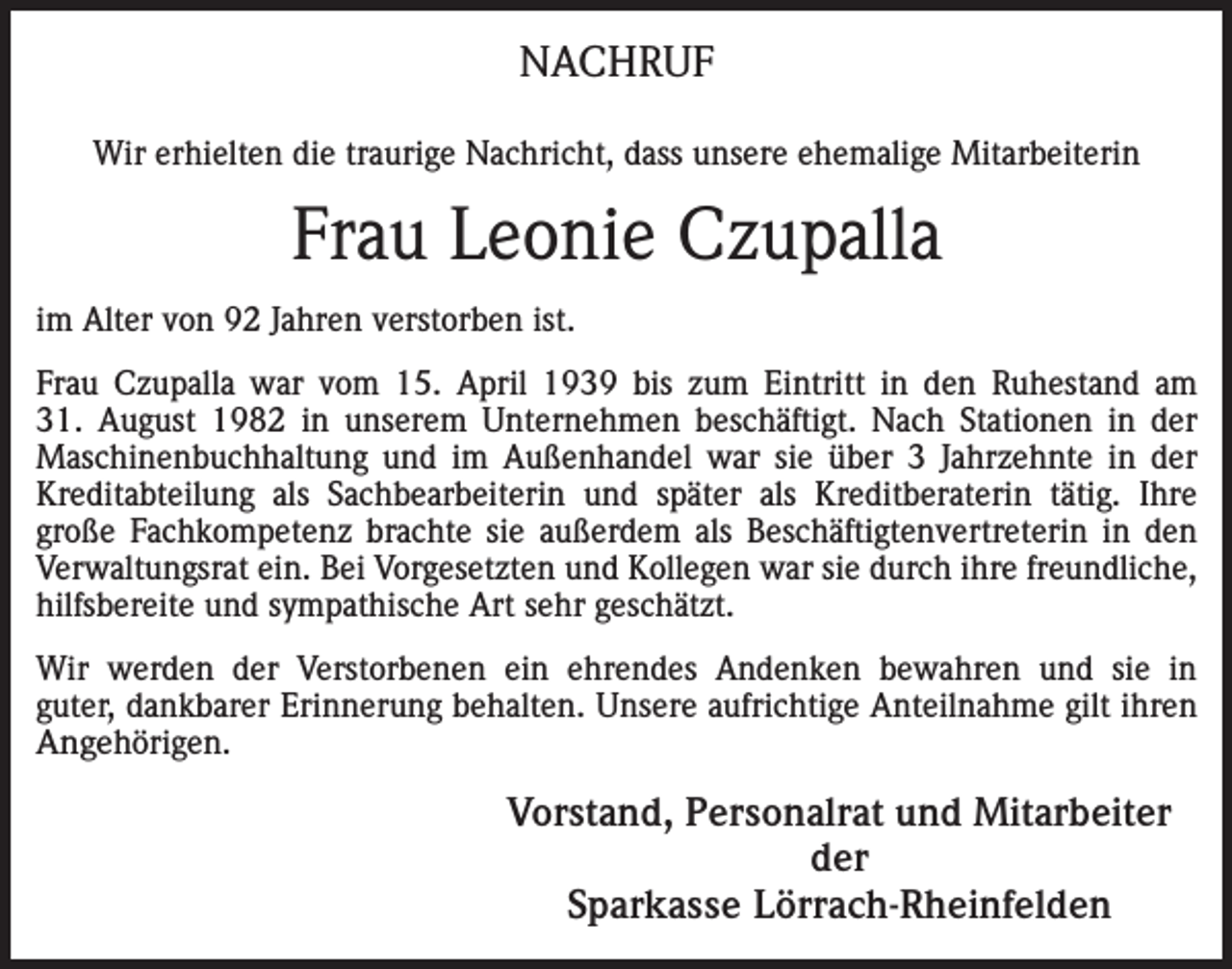 <p>NACHRUF<br />Wir erhielten die traurige Nachricht, dass unsere ehemalige Mitarbeiterin</p><p>Frau Leonie Czupalla<br />im Alter von 92 Jahren verstorben ist.<br />Frau Czupalla war vom 15. April 1939 bis zum Eintritt in den Ruhestand am<br />31. August 1982 in unserem Unternehmen beschäftigt. Nach Stationen in der<br />Maschinenbuchhaltung und im Außenhandel war sie über 3 Jahrzehnte in der<br />Kreditabteilung als Sachbearbeiterin und später als Kreditberaterin tätig. Ihre<br />große Fachkompetenz brachte sie außerdem als Beschäftigtenvertreterin in den<br />Verwaltungsrat ein. Bei Vorgesetzten und Kollegen war sie durch ihre freundliche,<br />hilfsbereite und sympathische Art sehr geschätzt.<br />Wir werden der Verstorbenen ein ehrendes Andenken bewahren und sie in<br />guter, dankbarer Erinnerung behalten. Unsere aufrichtige Anteilnahme gilt ihren<br />Angehörigen.</p><p>Vorstand, Personalrat und Mitarbeiter<br />der<br />Sparkasse Lörrach-Rheinfelden</p>