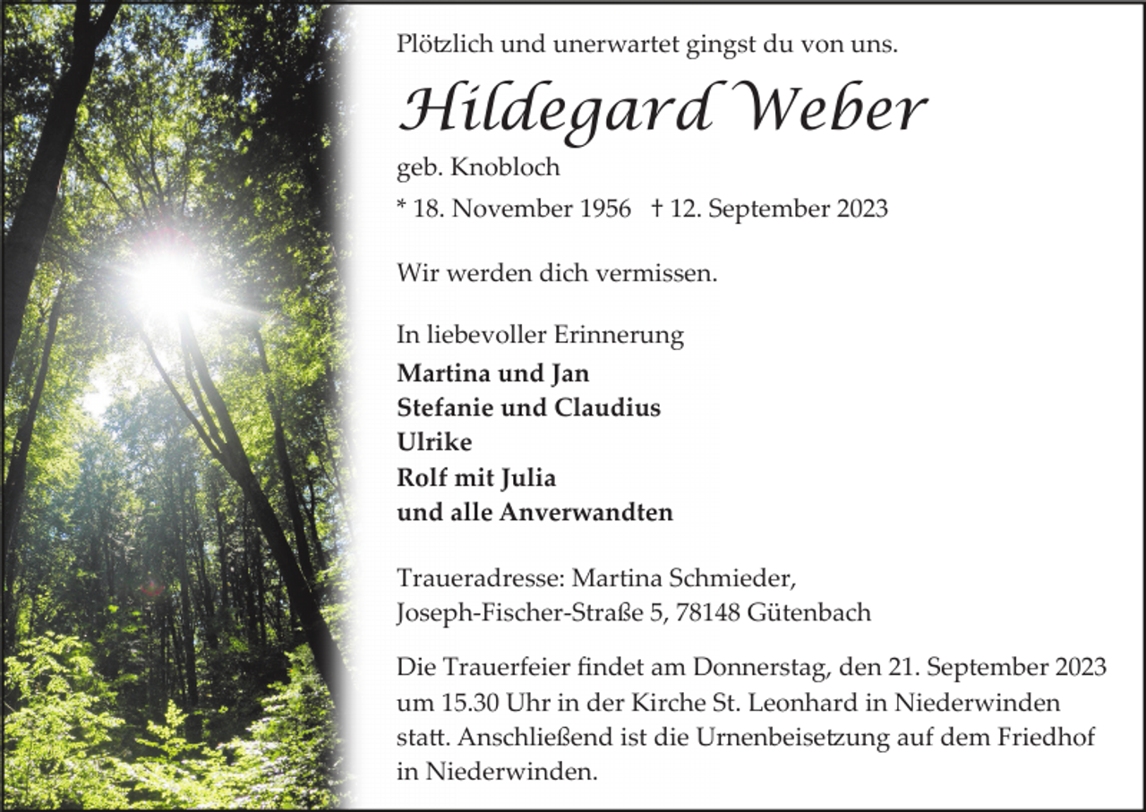 <p>Plötzlich und unerwartet gingst du von uns.</p><p>Hildegard Weber<br />geb. Knobloch<br />* 18. November 1956 † 12. September 2023<br />Wir werden dich vermissen.<br />In liebevoller Erinnerung<br />Martina und Jan<br />Stefanie und Claudius<br />Ulrike<br />Rolf mit Julia<br />und alle Anverwandten<br />Traueradresse: Martina Schmieder,<br />Joseph­Fischer­Straße 5, 78148 Gütenbach<br />Die Trauerfeier ﬁndet am Donnerstag, den 21. September 2023<br />um 15.30 Uhr in der Kirche St. Leonhard in Niederwinden<br />statt. Anschließend ist die Urnenbeisetzung auf dem Friedhof<br />in Niederwinden.</p>