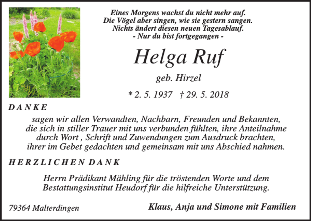 <p>Eines Morgens wachst du nicht mehr auf.<br />Die Vögel aber singen, wie sie gestern sangen.<br />Nichts ändert diesen neuen Tagesablauf.<br />- Nur du bist fortgegangen -</p><p>Helga Ruf<br />geb. Hirzel<br />* 2. 5. 1937 † 29. 5. 2018<br />DANKE</p><p>sagen wir allen Verwandten, Nachbarn, Freunden und Bekannten,<br />die sich in stiller Trauer mit uns verbunden fühlten, ihre Anteilnahme<br />durch Wort , Schrift und Zuwendungen zum Ausdruck brachten,<br />ihrer im Gebet gedachten und gemeinsam mit uns Abschied nahmen.<br />HERZLICHEN DANK</p><p>Herrn Prädikant Mähling für die tröstenden Worte und dem<br />Bestattungsinstitut Heudorf für die hilfreiche Unterstützung.<br />79364 Malterdingen</p><p>Klaus, Anja und Simone mit Familien</p>