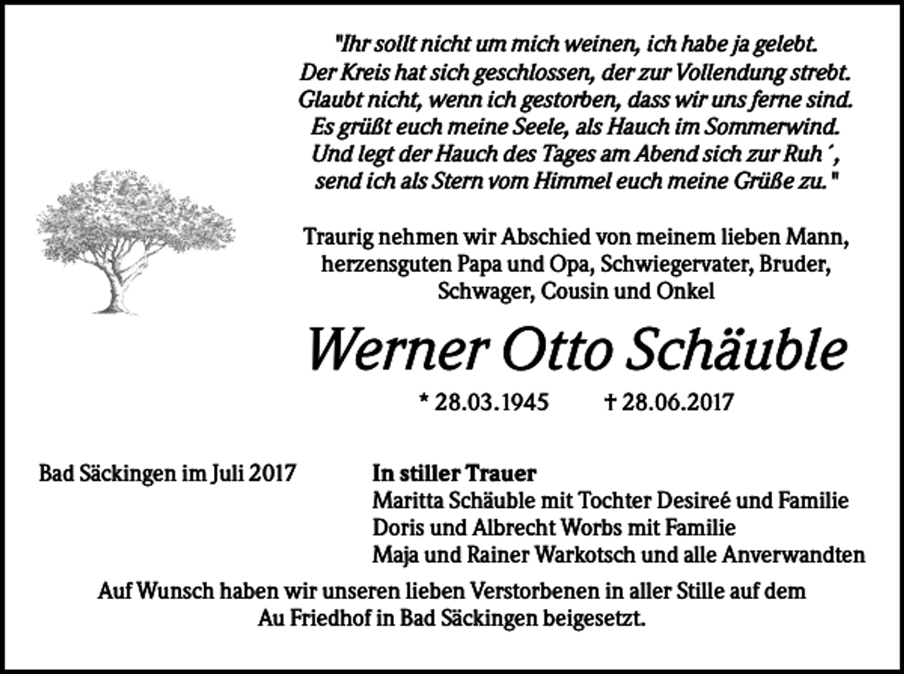 <p>"Ihr sollt nicht um mich weinen, ich habe ja gelebt.<br />Der Kreis hat sich geschlossen, der zur Vollendung strebt.<br />Glaubt nicht, wenn ich gestorben, dass wir uns ferne sind.<br />Es grüßt euch meine Seele, als Hauch im Sommerwind.<br />Und legt der Hauch des Tages am Abend sich zur Ruh´,<br />send ich als Stern vom Himmel euch meine Grüße zu."<br />Traurig nehmen wir Abschied von meinem lieben Mann,<br />herzensguten Papa und Opa, Schwiegervater, Bruder,<br />Schwager, Cousin und Onkel</p><p>Werner Otto Schäuble<br />* 28.03.1945<br />Bad Säckingen im Juli 2017</p><p>† 28.06.2017</p><p>In stiller Trauer<br />Maritta Schäuble mit Tochter Desireé und Familie<br />Doris und Albrecht Worbs mit Familie<br />Maja und Rainer Warkotsch und alle Anverwandten<br />Auf Wunsch haben wir unseren lieben Verstorbenen in aller Stille auf dem<br />Au Friedhof in Bad Säckingen beigesetzt.</p>