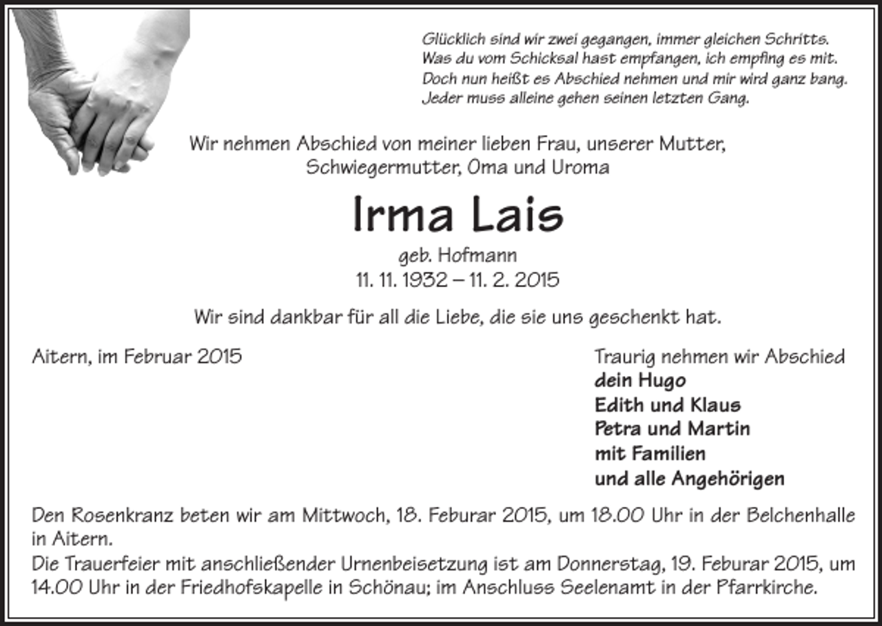 <p>Glücklich sind wir zwei gegangen, immer gleichen Schritts.<br />Was du vom Schicksal hast empfangen, ich empfing es mit.<br />Doch nun heißt es Abschied nehmen und mir wird ganz bang.<br />Jeder muss alleine gehen seinen letzten Gang.</p><p>Wir nehmen Abschied von meiner lieben Frau, unserer Mutter,<br />Schwiegermutter, Oma und Uroma</p><p>Irma Lais<br />geb. Hofmann<br />11. 11. 1932 – 11. 2. 2015</p><p>Wir sind dankbar für all die Liebe, die sie uns geschenkt hat.<br />Aitern, im Februar 2015</p><p>Traurig nehmen wir Abschied<br />dein Hugo<br />Edith und Klaus<br />Petra und Martin<br />mit Familien<br />und alle Angehörigen</p><p>Den Rosenkranz beten wir am Mittwoch, 18. Feburar 2015, um 18.00 Uhr in der Belchenhalle<br />in Aitern.<br />Die Trauerfeier mit anschließender Urnenbeisetzung ist am Donnerstag, 19. Feburar 2015, um<br />14.00 Uhr in der Friedhofskapelle in Schönau; im Anschluss Seelenamt in der Pfarrkirche.</p>