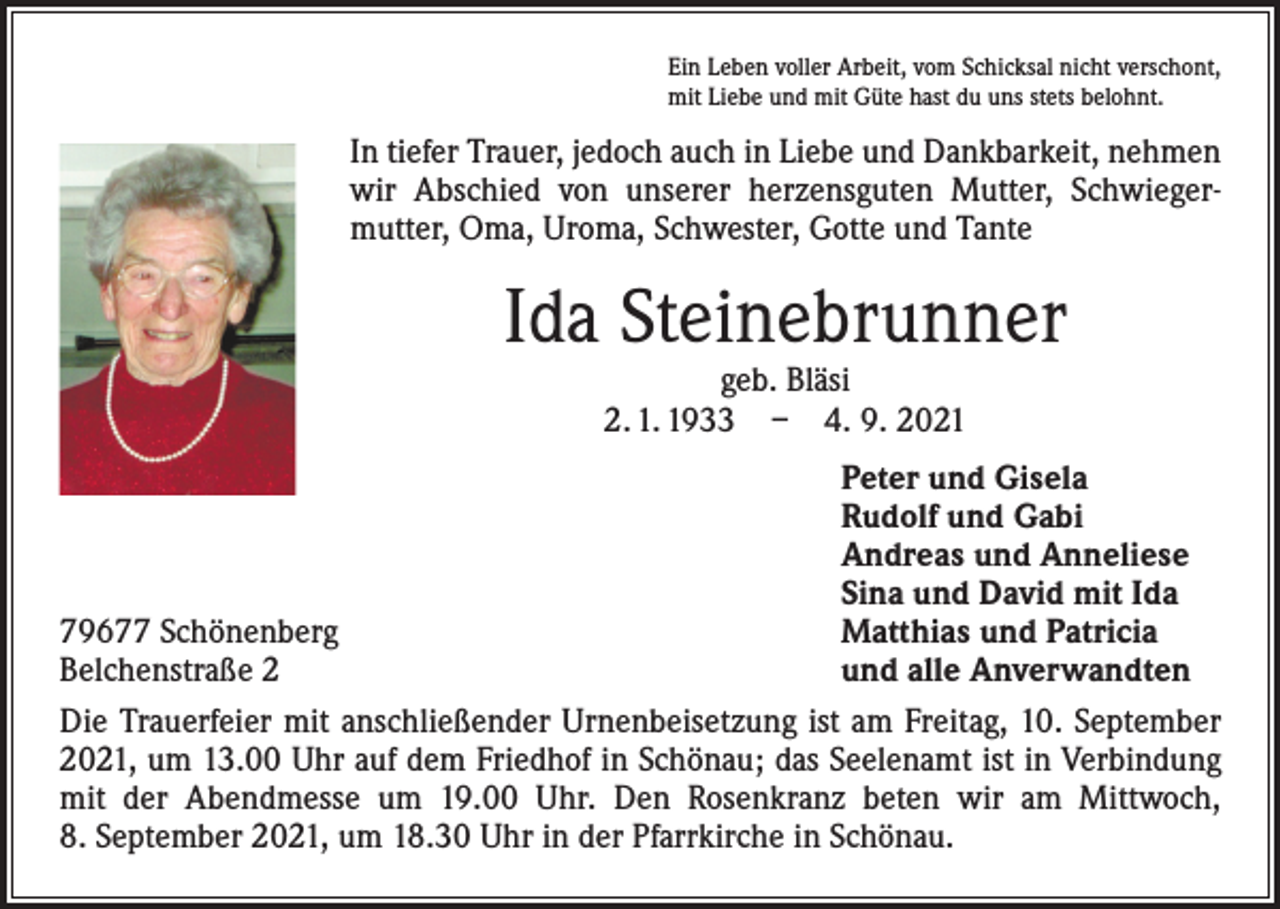 <p>Ein Leben voller Arbeit, vom Schicksal nicht verschont,<br />mit Liebe und mit Güte hast du uns stets belohnt.</p><p>In tiefer Trauer, jedoch auch in Liebe und Dankbarkeit, nehmen<br />wir Abschied von unserer herzensguten Mutter, Schwieger­<br />mutter, Oma, Uroma, Schwester, Gotte und Tante</p><p>Ida Steinebrunner<br />geb. Bläsi<br />2. 1. 1933 – 4. 9. 2021</p><p>Peter und Gisela</p><p>Rudolf und Gabi</p><p>Andreas und Anneliese</p><p>Sina und David mit Ida<br />79677 Schönenberg<br />Matthias und Patricia<br />Belchenstraße 2<br />und alle Anverwandten<br />Die Trauerfeier mit anschließender Urnenbeisetzung ist am Freitag, 10. September<br />2021, um 13.00 Uhr auf dem Friedhof in Schönau; das Seelenamt ist in Verbindung<br />mit der Abendmesse um 19.00 Uhr. Den Rosenkranz beten wir am Mittwoch,<br />8. September 2021, um 18.30 Uhr in der Pfarrkirche in Schönau.</p>