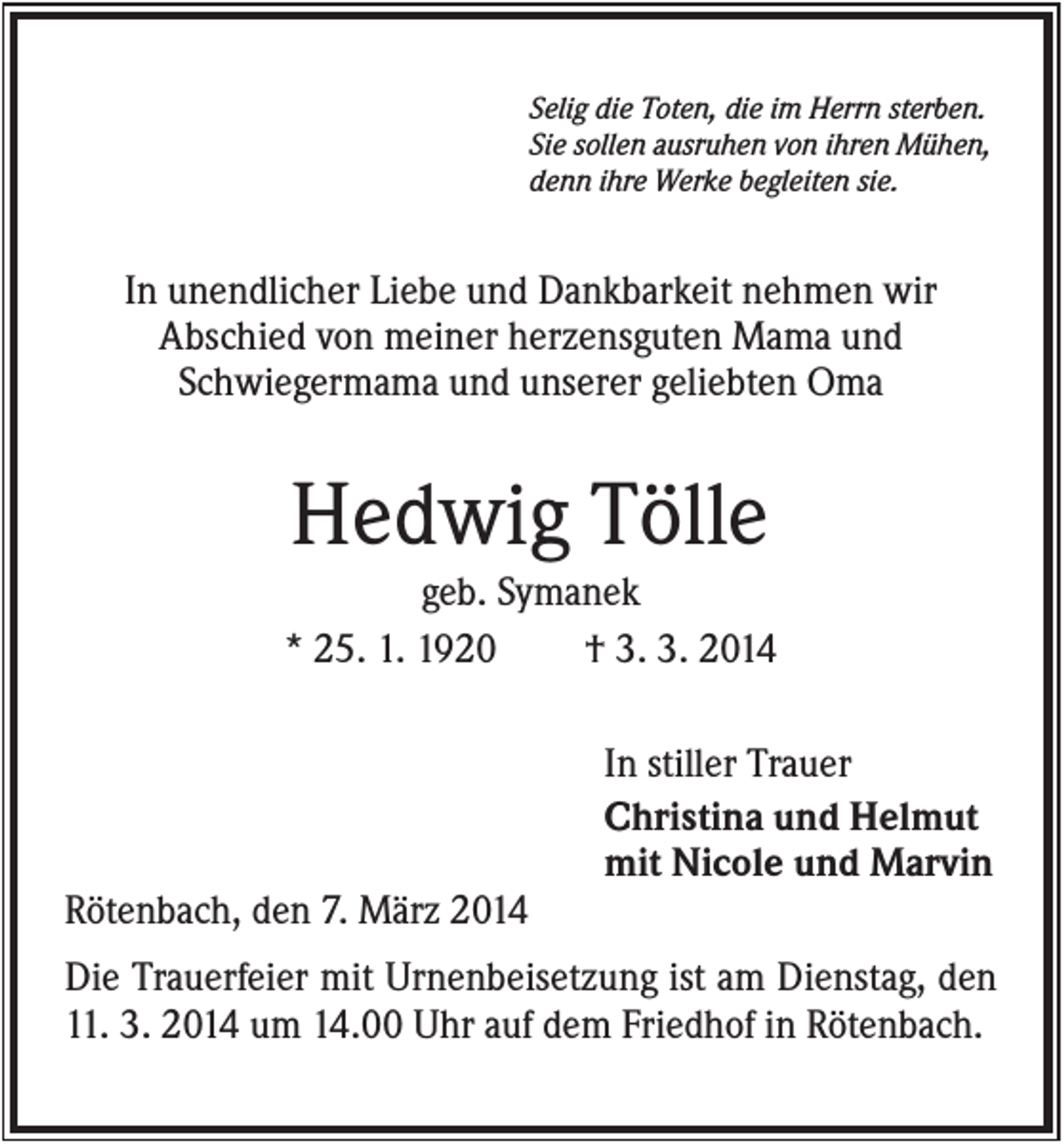 <p>Selig die Toten, die im Herrn sterben.<br />Sie sollen ausruhen von ihren Mühen,<br />denn ihre Werke begleiten sie.</p><p>In unendlicher Liebe und Dankbarkeit nehmen wir<br />Abschied von meiner herzensguten Mama und<br />Schwiegermama und unserer geliebten Oma</p><p>Hedwig Tölle<br />geb. Symanek<br />* 25. 1. 1920<br />† 3. 3. 2014<br />In stiller Trauer<br />Christina und Helmut<br />mit Nicole und Marvin<br />Rötenbach, den 7. März 2014<br />Die Trauerfeier mit Urnenbeisetzung ist am Dienstag, den<br />11. 3. 2014 um 14.00 Uhr auf dem Friedhof in Rötenbach.</p>