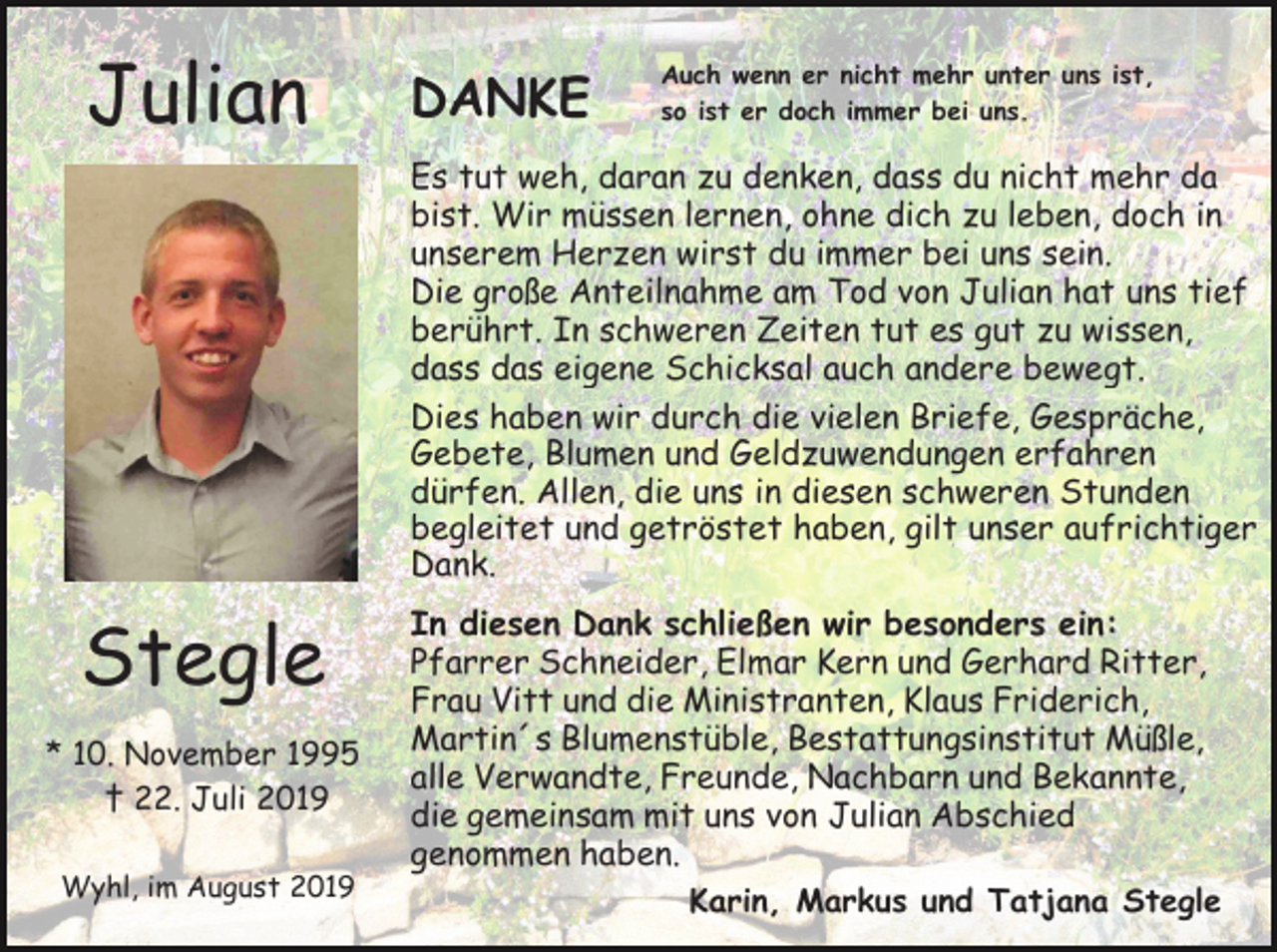 <p>Julian</p><p>DANKE</p><p>Auch wenn er nicht mehr unter uns ist,<br />so ist er doch immer bei uns.</p><p>Es tut weh, daran zu denken, dass du nicht mehr da<br />bist. Wir müssen lernen, ohne dich zu leben, doch in<br />unserem Herzen wirst du immer bei uns sein.<br />Die große Anteilnahme am Tod von Julian hat uns tief<br />berührt. In schweren Zeiten tut es gut zu wissen,<br />dass das eigene Schicksal auch andere bewegt.<br />Dies haben wir durch die vielen Briefe, Gespräche,<br />Gebete, Blumen und Geldzuwendungen erfahren<br />dürfen. Allen, die uns in diesen schweren Stunden<br />begleitet und getröstet haben, gilt unser aufrichtiger<br />Dank.</p><p>Stegle<br />* 10. November 1995<br />† 22. Juli 2019<br />Wyhl, im August 2019</p><p>In diesen Dank schließen wir besonders ein:<br />Pfarrer Schneider, Elmar Kern und Gerhard Ritter,<br />Frau Vitt und die Ministranten, Klaus Friderich,<br />Martin´s Blumenstüble, Bestattungsinstitut Müßle,<br />alle Verwandte, Freunde, Nachbarn und Bekannte,<br />die gemeinsam mit uns von Julian Abschied<br />genommen haben.<br />Karin, Markus und Tatjana Stegle</p>