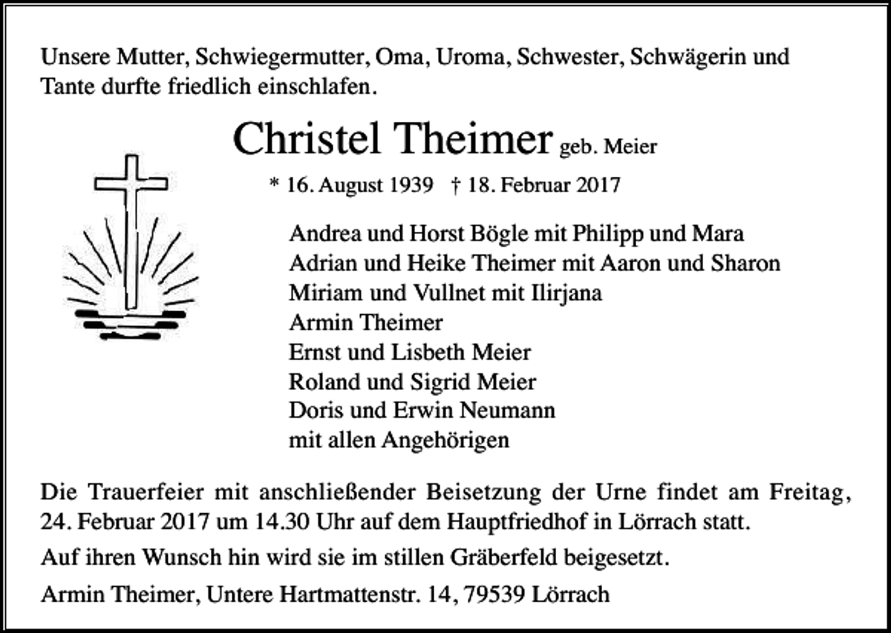 <p>Unsere Mutter, Schwiegermutter, Oma, Uroma, Schwester, Schwägerin und<br />Tante durfte friedlich einschlafen.</p><p>Christel Theimer geb. Meier<br />* 16. August 1939 † 18. Februar 2017</p><p>Andrea und Horst Bögle mit Philipp und Mara<br />Adrian und Heike Theimer mit Aaron und Sharon<br />Miriam und Vullnet mit Ilirjana<br />Armin Theimer<br />Ernst und Lisbeth Meier<br />Roland und Sigrid Meier<br />Doris und Erwin Neumann<br />mit allen Angehörigen<br />Die Trauerfeier mit anschließender Beisetzung der Urne findet am Freitag,<br />24. Februar 2017 um 14.30 Uhr auf dem Hauptfriedhof in Lörrach statt.<br />Auf ihren Wunsch hin wird sie im stillen Gräberfeld beigesetzt.<br />Armin Theimer, Untere Hartmattenstr. 14, 79539 Lörrach</p>