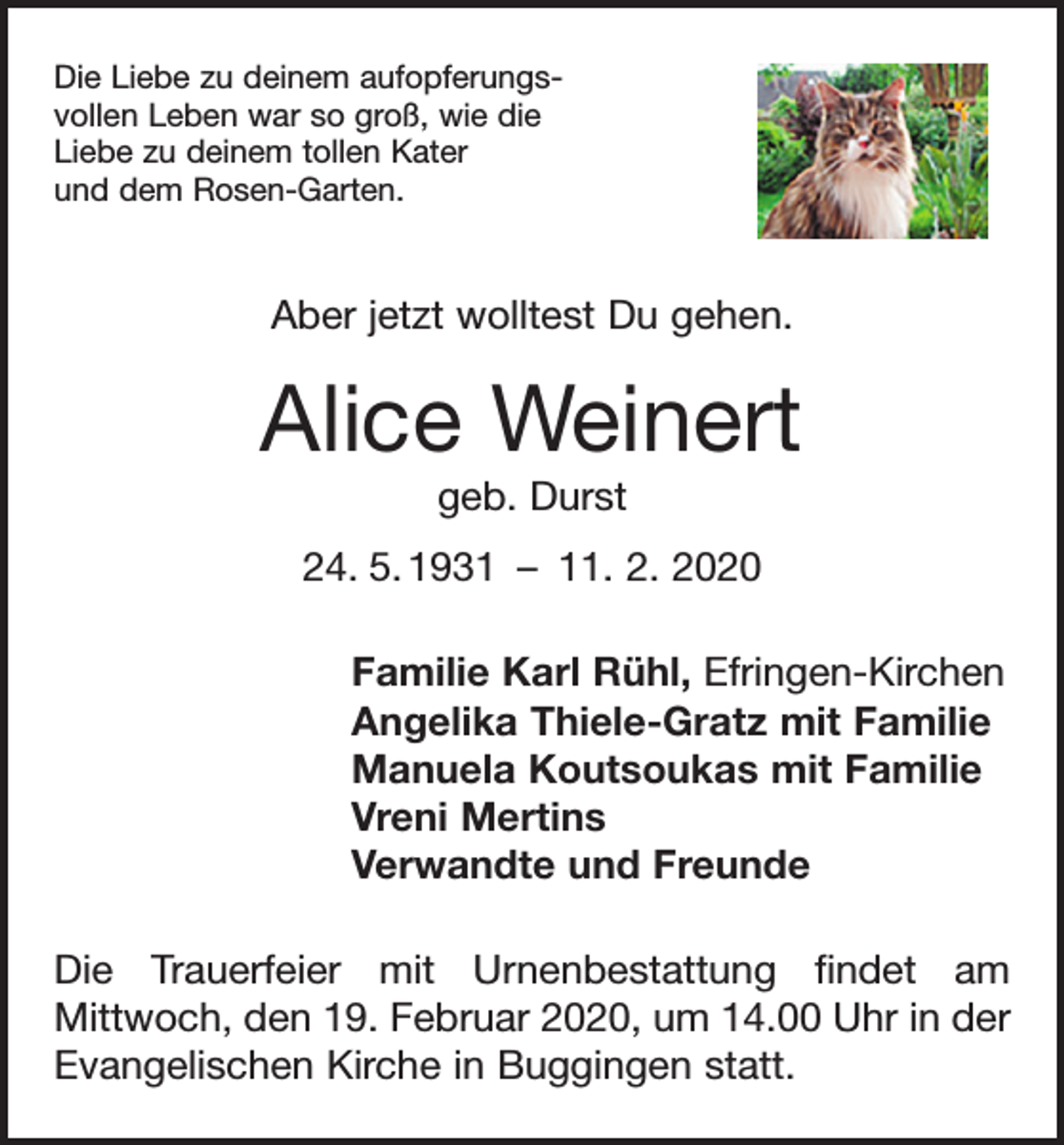 <p>Die Liebe zu deinem aufopferungsvollen Leben war so groß, wie die<br />Liebe zu deinem tollen Kater<br />und dem Rosen-Garten.</p><p>Aber jetzt wolltest Du gehen.</p><p>Alice Weinert<br />geb. Durst<br />24. 5. 1931 – 11. 2. 2020<br />Familie Karl Rühl, Efringen-Kirchen<br />Angelika Thiele-Gratz mit Familie<br />Manuela Koutsoukas mit Familie<br />Vreni Mertins<br />Verwandte und Freunde<br />Die Trauerfeier mit Urnenbestattung findet am<br />­Mittwoch, den 19. Februar 2020, um 14.00 Uhr in der<br />Evangelischen Kirche in Buggingen statt.</p>