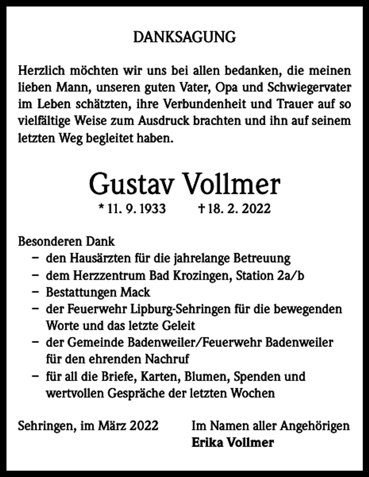 <p>DANKSAGUNG<br />Herzlich möchten wir uns bei allen bedanken, die meinen<br />lieben Mann, unseren guten Vater, Opa und Schwiegervater<br />im Leben schätzten, ihre Verbundenheit und Trauer auf so<br />vielfältige Weise zum Ausdruck brachten und ihn auf seinem<br />letzten Weg begleitet haben.</p><p>Gustav Vollmer<br />* 11. 9. 1933</p><p>† 18. 2. 2022</p><p>Besonderen Dank<br />– den Hausärzten für die jahrelange Betreuung<br />– dem Herzzentrum Bad Krozingen, Station 2a/b<br />– Bestattungen Mack<br />– der Feuerwehr Lipburg-Sehringen für die bewegenden<br />Worte und das letzte Geleit<br />– der Gemeinde Badenweiler/Feuerwehr Badenweiler<br />für den ehrenden Nachruf<br />– für all die Briefe, Karten, Blumen, Spenden und<br />wertvollen Gespräche der letzten Wochen<br />Sehringen, im März 2022 Im Namen aller Angehörigen<br />Erika Vollmer</p>