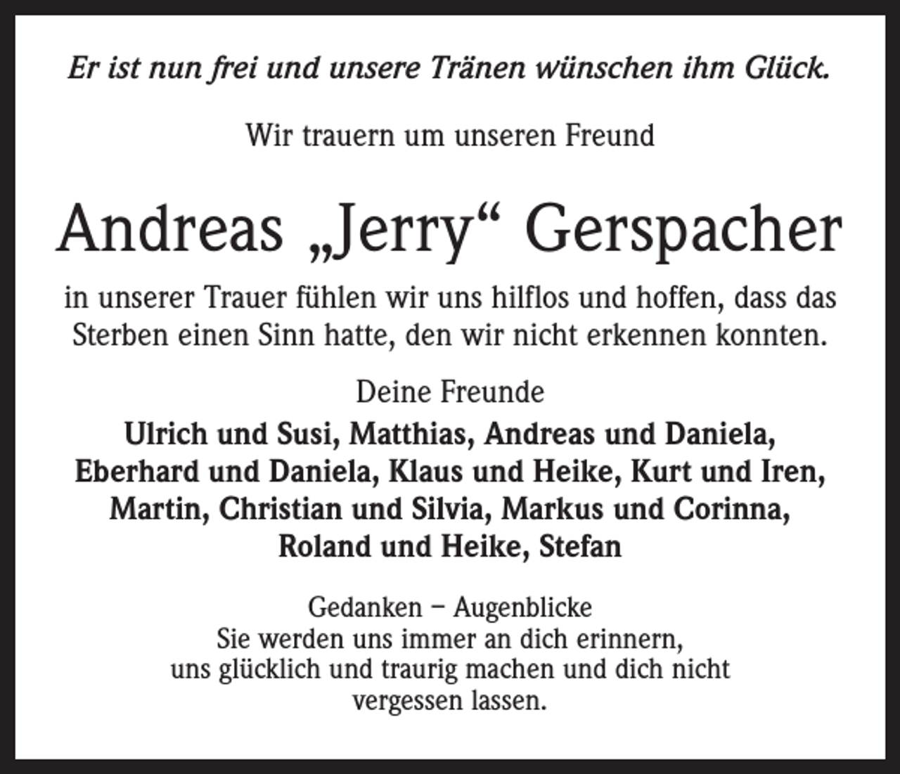 <p>Er ist nun frei und unsere Tränen wünschen ihm Glück.<br />Wir trauern um unseren Freund</p><p>Andreas „Jerry“ Gerspacher<br />in unserer Trauer fühlen wir uns hilflos und hoffen, dass das<br />Sterben einen Sinn hatte, den wir nicht erkennen konnten.<br />Deine Freunde<br />Ulrich und Susi, Matthias, Andreas und Daniela, ­<br />Eberhard und Daniela, Klaus und Heike, Kurt und Iren,<br />Martin, Christian und Silvia, Markus und Corinna,<br />Roland und Heike, Stefan<br />Gedanken – Augenblicke<br />Sie werden uns immer an dich erinnern,<br />uns glücklich und traurig machen und dich nicht<br />vergessen lassen.</p>