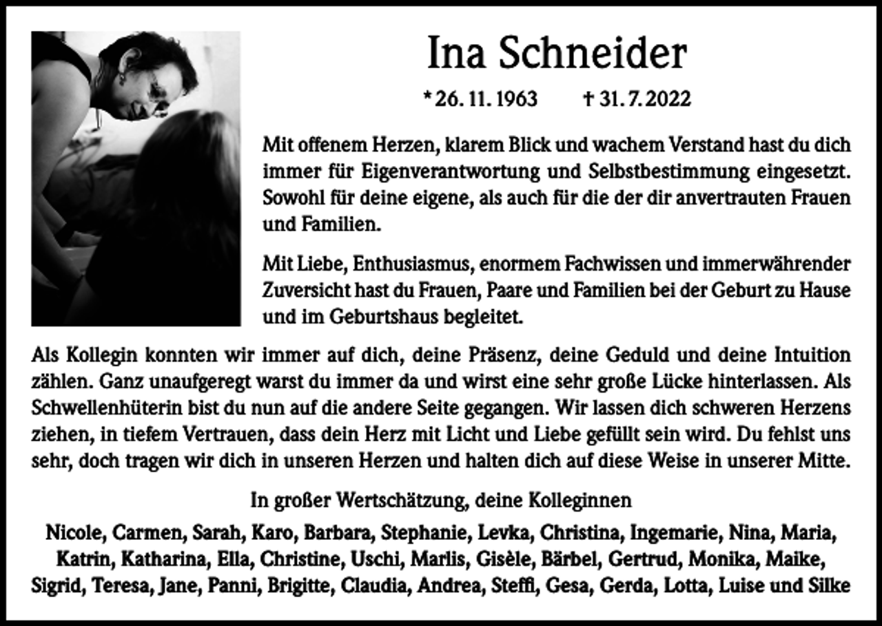 <p>Ina Schneider<br />* 26. 11. 1963 † 31. 7. 2022<br />Mit offenem Herzen, klarem Blick und wachem Verstand hast du dich<br />immer für Eigenverantwortung und Selbstbestimmung eingesetzt.<br />Sowohl für deine eigene, als auch für die der dir anvertrauten Frauen<br />und Familien.<br />Mit Liebe, Enthusiasmus, enormem Fachwissen und immerwährender<br />Zuversicht hast du Frauen, Paare und Familien bei der Geburt zu Hause<br />und im Geburtshaus begleitet.<br />Als Kollegin konnten wir immer auf dich, deine Präsenz, deine Geduld und deine Intuition<br />zählen. Ganz unaufgeregt warst du immer da und wirst eine sehr große Lücke hinterlassen. Als<br />Schwellenhüterin bist du nun auf die andere Seite gegangen. Wir lassen dich schweren Herzens<br />ziehen, in tiefem Vertrauen, dass dein Herz mit Licht und Liebe gefüllt sein wird. Du fehlst uns<br />sehr, doch tragen wir dich in unseren Herzen und halten dich auf diese Weise in unserer Mitte.<br />In großer Wertschätzung, deine Kolleginnen<br />Nicole, Carmen, Sarah, Karo, Barbara, Stephanie, Levka, Christina, Ingemarie, Nina, Maria,<br />Katrin, Katharina, Ella, Christine, Uschi, Marlis, Gisèle, Bärbel, Gertrud, Monika, Maike,<br />Sigrid, Teresa, Jane, Panni, Brigitte, Claudia, Andrea, Steffi, Gesa, Gerda, Lotta, Luise und Silke</p>