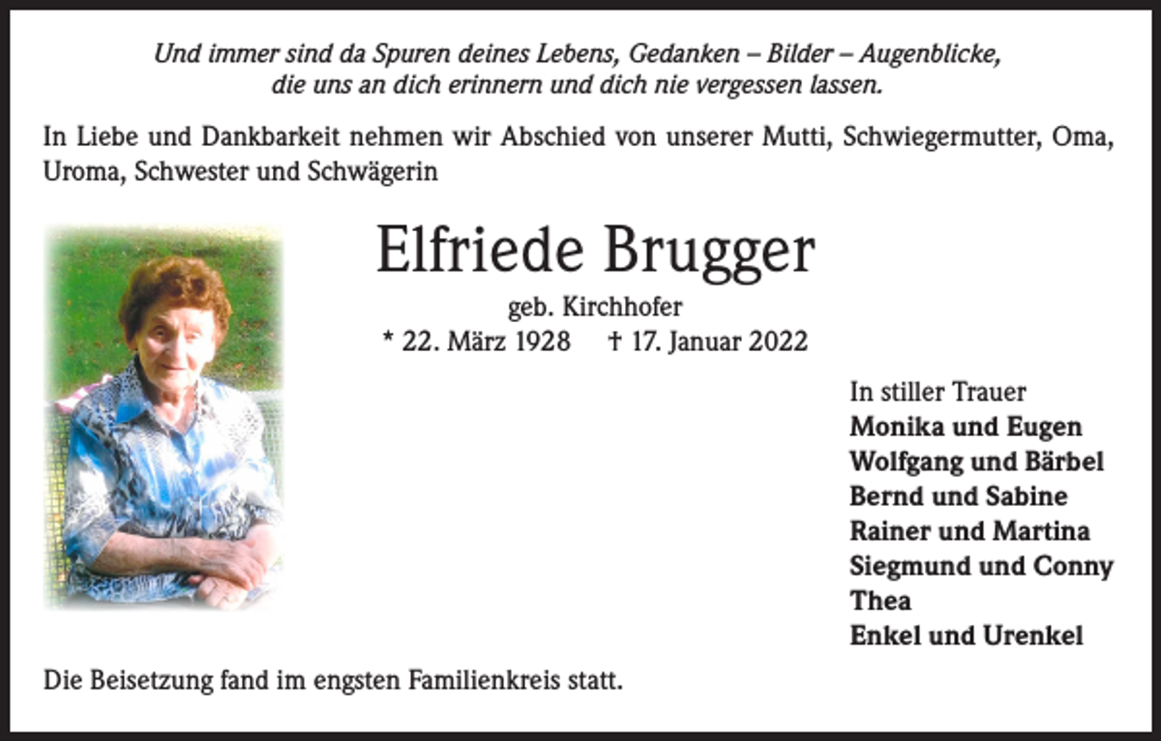 <p>Und immer sind da Spuren deines Lebens, Gedanken – Bilder – Augenblicke,<br />die uns an dich erinnern und dich nie vergessen lassen.</p><p>In Liebe und Dankbarkeit nehmen wir Abschied von unserer Mutti, Schwiegermutter, Oma,<br />Uroma, Schwester und Schwägerin</p><p>Elfriede Brugger<br />geb. Kirchhofer<br />* 22. März 1928 † 17. Januar 2022</p><p>In stiller Trauer<br />Monika und Eugen<br />Wolfgang und Bärbel<br />Bernd und Sabine<br />Rainer und Martina<br />Siegmund und Conny<br />Thea<br />Enkel und Urenkel<br />Die Beisetzung fand im engsten Familienkreis statt.</p>