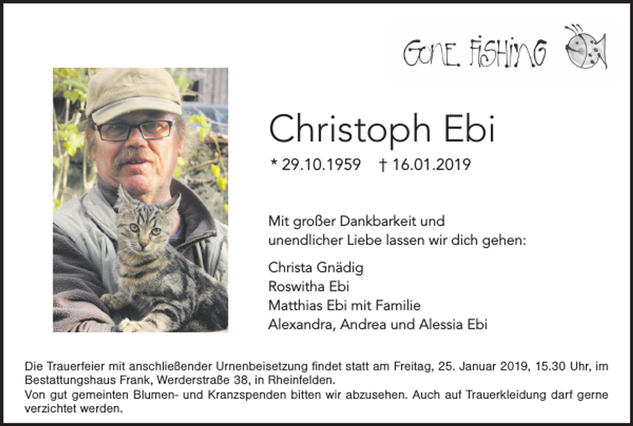 <p>Christoph Ebi<br />* 29.10.1959</p><p>† 16.01.2019</p><p>Mit großer Dankbarkeit und<br />unendlicher Liebe lassen wir dich gehen:<br />Christa Gnädig<br />Roswitha Ebi<br />Matthias Ebi mit Familie<br />Alexandra, Andrea und Alessia Ebi<br />Die Trauerfeier mit anschließender Urnenbeisetzung findet statt am Freitag, 25. Januar 2019, 15.30 Uhr, im<br />Bestattungshaus Frank, Werderstraße 38, in Rheinfelden.<br />Von gut gemeinten Blumen- und Kranzspenden bitten wir abzusehen. Auch auf Trauerkleidung darf gerne<br />verzichtet werden.</p>