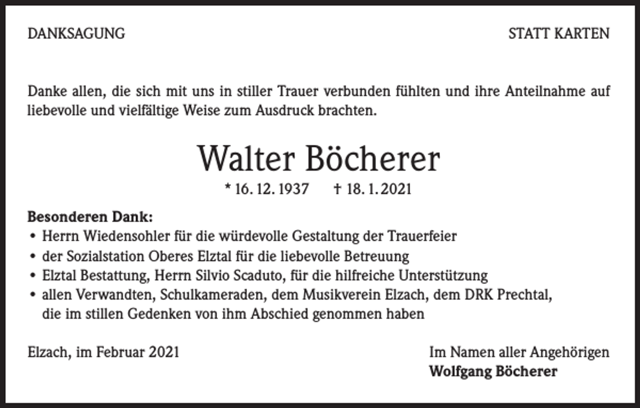 <p>DANKSAGUNG</p><p>STATT KARTEN</p><p>Danke allen, die sich mit uns in stiller Trauer verbunden fühlten und ihre Anteilnahme auf<br />liebevolle und vielfältige Weise zum Ausdruck brachten.</p><p>Walter Böcherer<br />* 16. 12. 1937 † 18. 1. 2021</p><p>Besonderen Dank:<br />• Herrn Wiedensohler für die würdevolle Gestaltung der Trauerfeier<br />• der Sozialstation Oberes Elztal für die liebevolle Betreuung<br />• Elztal Bestattung, Herrn Silvio Scaduto, für die hilfreiche Unterstützung<br />• allen Verwandten, Schulkameraden, dem Musikverein Elzach, dem DRK Prechtal,<br />die im stillen Gedenken von ihm Abschied genommen haben<br />Elzach, im Februar 2021</p><p>Im Namen aller Angehörigen<br />Wolfgang Böcherer</p>