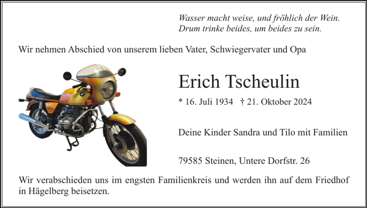 <p>Wasser macht weise, und fröhlich der Wein.<br />Drum trinke beides, um beides zu sein.</p><p>Wir nehmen Abschied von unserem lieben Vater, Schwiegervater und Opa</p><p>Erich Tscheulin<br />* 16. Juli 1934 † 21. Oktober 2024</p><p>Deine Kinder Sandra und Tilo mit Familien<br />79585 Steinen, Untere Dorfstr. 26<br />Wir verabschieden uns im engsten Familienkreis und werden ihn auf dem Friedhof<br />in Hägelberg beisetzen.</p>
