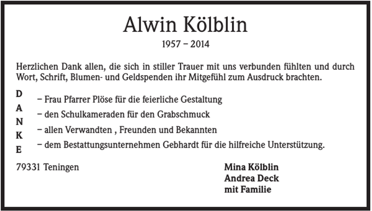 <p>Alwin Kölblin<br />1957 – 2014<br />Herzlichen Dank allen, die sich in stiller Trauer mit uns verbunden fühlten und durch<br />Wort, Schrift, Blumen- und Geldspenden ihr Mitgefühl zum Ausdruck brachten.<br />D<br />A<br />N<br />K<br />E</p><p>– Frau Pfarrer Plöse für die feierliche Gestaltung<br />– den Schulkameraden für den Grabschmuck<br />– allen Verwandten , Freunden und Bekannten<br />– dem Bestattungsunternehmen Gebhardt für die hilfreiche Unterstützung.</p><p>79331 Teningen</p><p>Mina Kölblin<br />Andrea Deck<br />mit Familie</p>