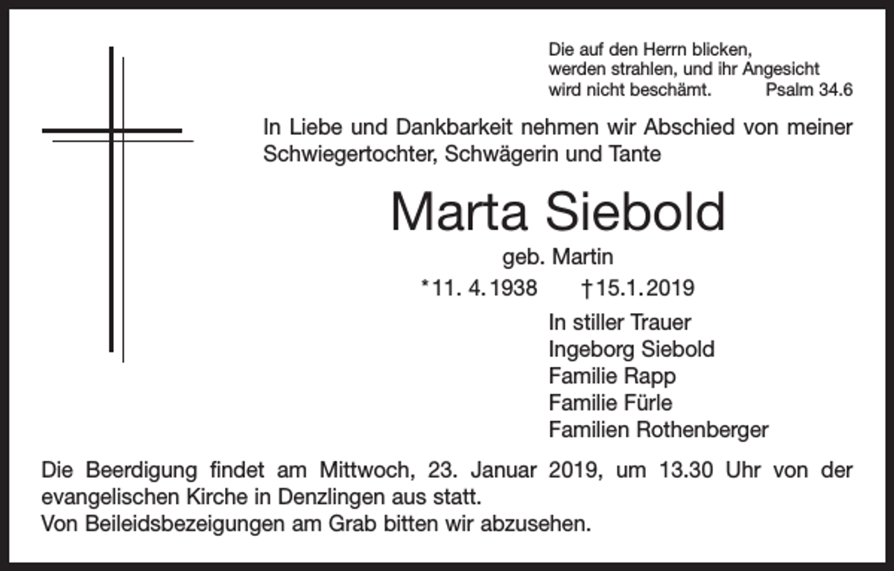 <p>Die auf den Herrn blicken,<br />werden strahlen, und ihr Angesicht<br />wird nicht beschämt.<br />Psalm 34.6</p><p>In Liebe und Dankbarkeit nehmen wir Abschied von meiner<br />Schwiegertochter, Schwägerin und Tante</p><p>Marta Siebold<br />geb. Martin<br />* 11. 4. 1938 † 15.1. 2019<br />In stiller Trauer<br />Ingeborg Siebold<br />Familie Rapp<br />Familie Fürle<br />Familien Rothenberger<br />Die Beerdigung findet am Mittwoch, 23. Januar 2019, um 13.30 Uhr von der<br />evan­gelischen Kirche in Denzlingen aus statt.<br />Von Beileidsbezeigungen am Grab bitten wir abzusehen.</p>