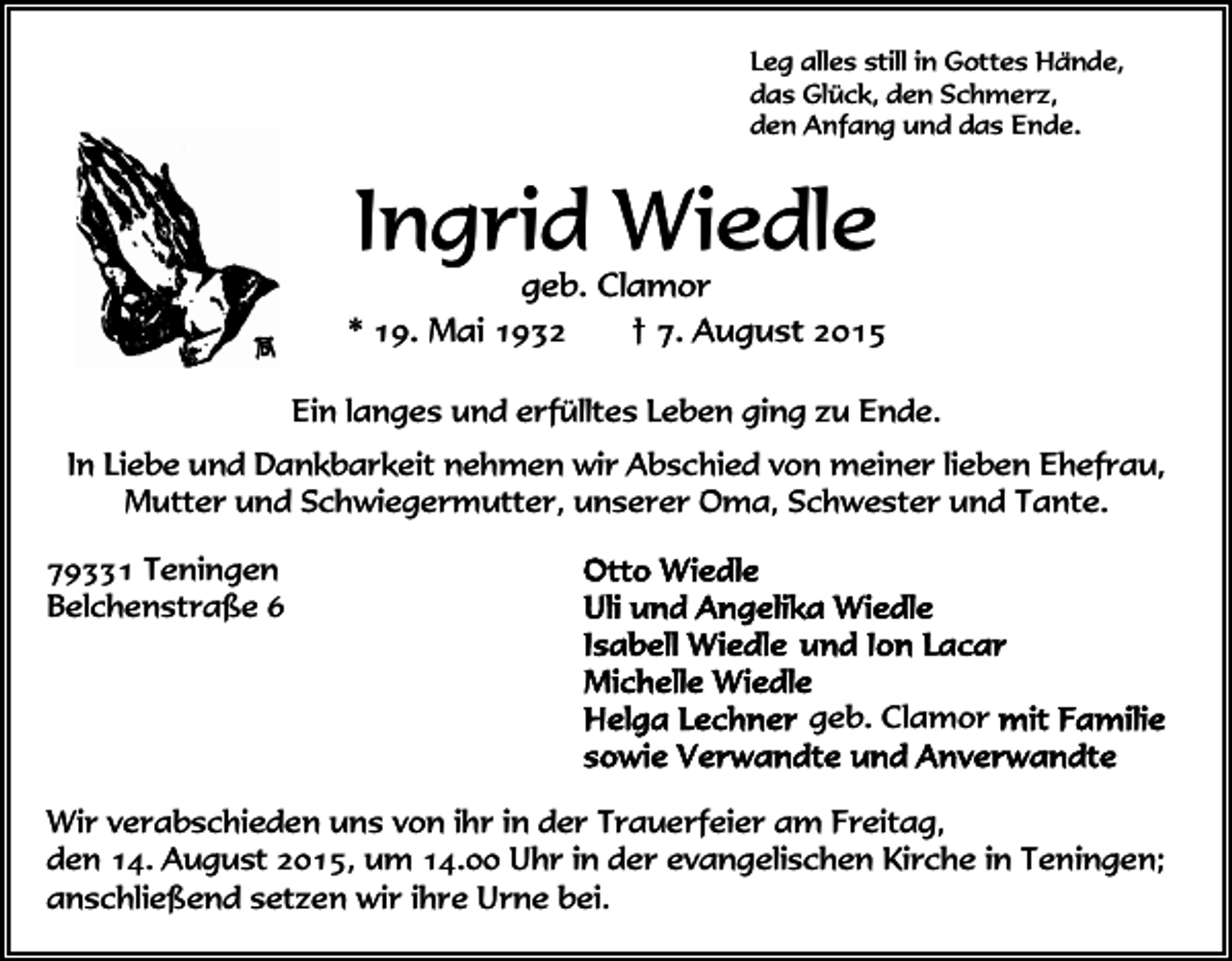 <p>Leg alles still in Gottes Hände,<br />das Glück, den Schmerz,<br />den Anfang und das Ende.</p><p>Ingrid Wiedle</p><p>geb. Clamor<br />* 19. Mai 1932<br />† 7. August 2015<br />Ein langes und erfülltes Leben ging zu Ende.<br />In Liebe und Dankbarkeit nehmen wir Abschied von meiner lieben Ehefrau,<br />Mutter und Schwiegermutter, unserer Oma, Schwester und Tante.<br />79331 Teningen<br />Belchenstraße 6<br />geb. Clamor<br />Wir verabschieden uns von ihr in der Trauerfeier am Freitag,<br />den 14. August 2015, um 14.00 Uhr in der evangelischen Kirche in Teningen;<br />anschließend setzen wir ihre Urne bei.</p>
