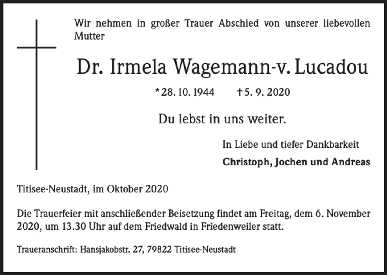 <p>Wir nehmen in großer Trauer Abschied von unserer liebevollen<br />­Mutter</p><p>Dr. Irmela Wagemann-v. Lucadou<br />* 28. 10. 1944 † 5. 9. 2020</p><p>Du lebst in uns weiter.<br />In Liebe und tiefer Dankbarkeit<br />Christoph, Jochen und Andreas<br />Titisee-Neustadt, im Oktober 2020<br />Die Trauerfeier mit anschließender Beisetzung findet am Freitag, dem 6. November<br />2020, um 13.30 Uhr auf dem Friedwald in Friedenweiler statt.<br />Traueranschrift: Hansjakobstr. 27, 79822 Titisee-Neustadt</p>