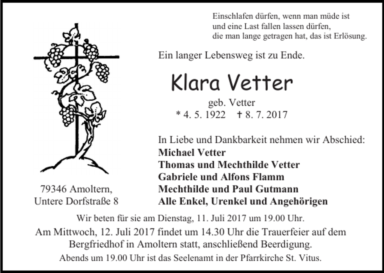 <p>Einschlafen dürfen, wenn man müde ist<br />und eine Last fallen lassen dürfen,<br />die man lange getragen hat, das ist Erlösung.</p><p>Ein langer Lebensweg ist zu Ende.</p><p>Klara Vetter<br />geb. Vetter<br />* 4. 5. 1922  8. 7. 2019346 Amoltern,<br />Untere Dorfstraße 8</p><p>In Liebe und Dankbarkeit nehmen wir Abschied:<br />Michael Vetter<br />Thomas und Mechthilde Vetter<br />Gabriele und Alfons Flamm<br />Mechthilde und Paul Gutmann<br />Alle Enkel, Urenkel und Angehörigen</p><p>Wir beten für sie am Dienstag, 11. Juli 2017 um 19.00 Uhr.</p><p>Am Mittwoch, 12. Juli 2017 findet um 14.30 Uhr die Trauerfeier auf dem<br />Bergfriedhof in Amoltern statt, anschließend Beerdigung.<br />Abends um 19.00 Uhr ist das Seelenamt in der Pfarrkirche St. Vitus.</p>