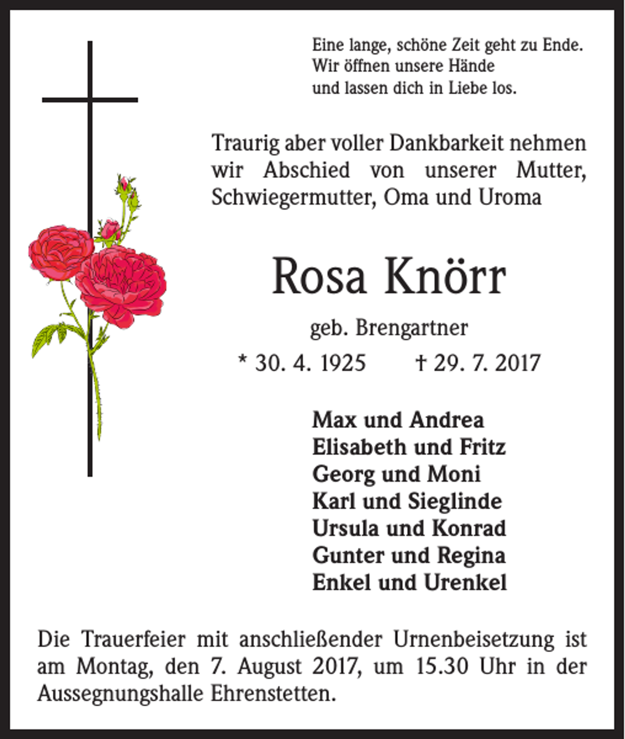 <p>Eine lange, schöne Zeit geht zu Ende.<br />Wir öffnen unsere Hände<br />und lassen dich in Liebe los.</p><p>Traurig aber voller Dankbarkeit nehmen<br />wir Abschied von unserer Mutter,<br />­Schwiegermutter, Oma und Uroma</p><p>Rosa Knörr<br />geb. Brengartner<br />* 30. 4. 1925 † 29. 7. 2017<br />Max und Andrea<br />Elisabeth und Fritz<br />Georg und Moni<br />Karl und Sieglinde<br />Ursula und Konrad<br />Gunter und Regina<br />Enkel und Urenkel<br />Die Trauerfeier mit anschließender Urnenbeisetzung ist<br />am Montag, den 7. August 2017, um 15.30 Uhr in der<br />­Aussegnungshalle Ehrenstetten.</p>