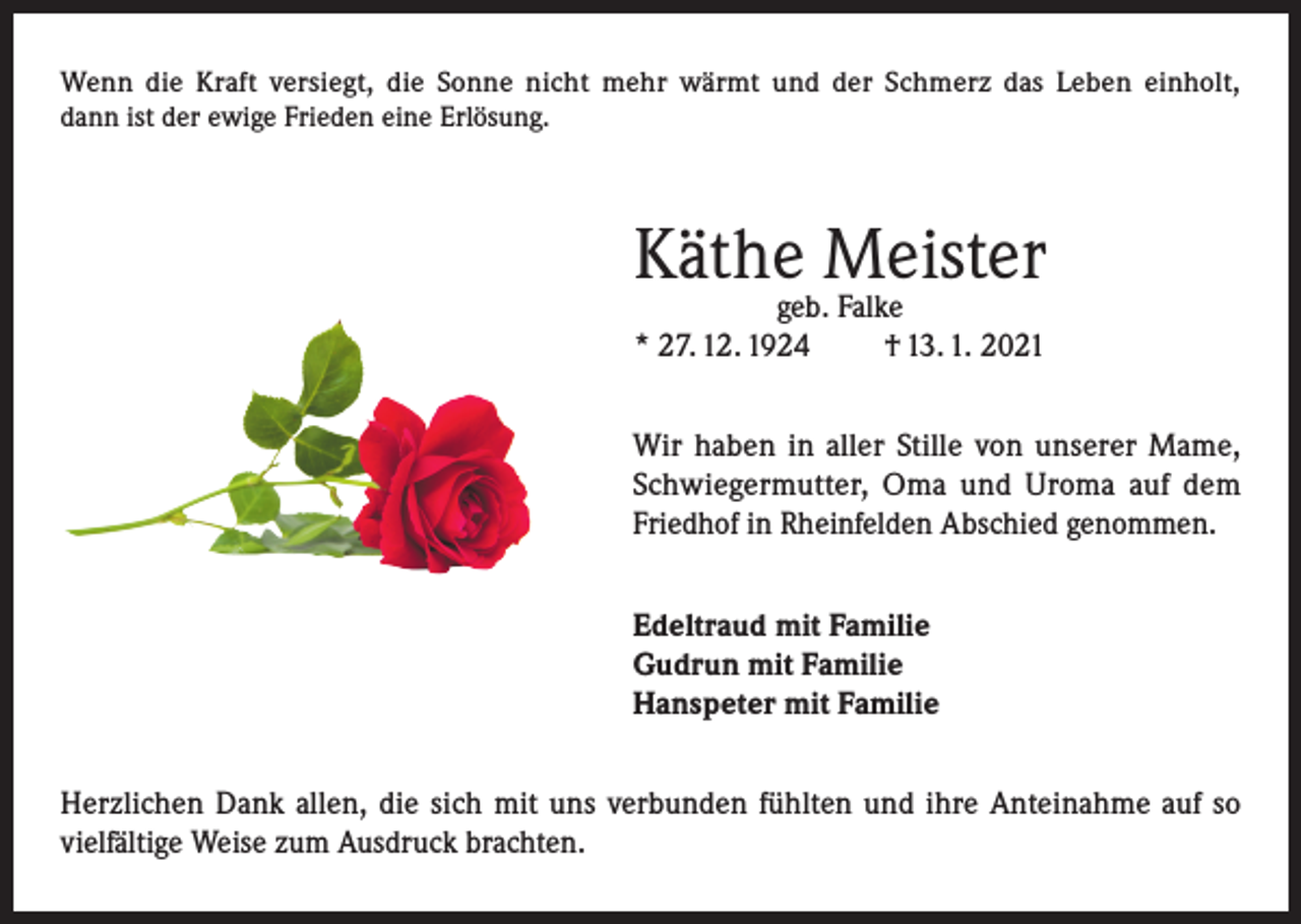 <p>Wenn die Kraft versiegt, die Sonne nicht mehr wärmt und der Schmerz das Leben einholt,<br />dann ist der ewige Frieden eine Erlösung.</p><p>Käthe Meister<br />geb. Falke<br />* 27. 12. 1924<br />† 13. 1. 2021</p><p>Wir haben in aller Stille von unserer Mame,<br />Schwiegermutter, Oma und Uroma auf dem<br />Friedhof in Rheinfelden Abschied genommen.<br />Edeltraud mit Familie<br />Gudrun mit Familie<br />Hanspeter mit Familie<br />Herzlichen Dank allen, die sich mit uns verbunden fühlten und ihre Anteinahme auf so<br />vielfältige Weise zum Ausdruck brachten.</p>