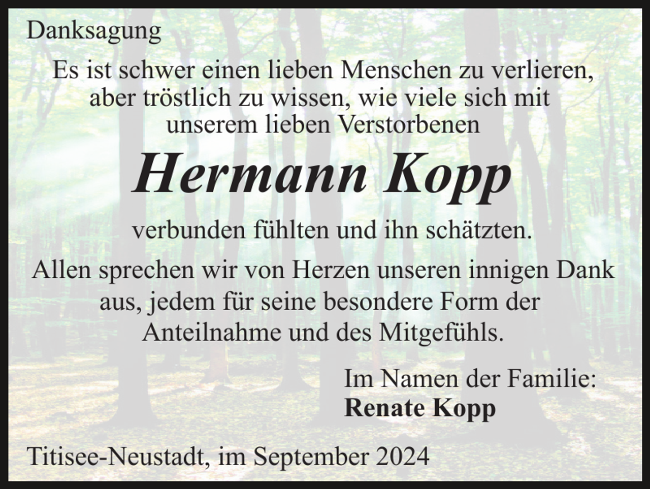<p>Danksagung<br />Es ist schwer einen lieben Menschen zu verlieren,<br />aber tröstlich zu wissen, wie viele sich mit<br />unserem lieben Verstorbenen</p><p>Hermann Kopp<br />verbunden fühlten und ihn schätzten.<br />Allen sprechen wir von Herzen unseren innigen Dank<br />aus, jedem für seine besondere Form der<br />Anteilnahme und des Mitgefühls.<br />Im Namen der Familie:<br />Renate Kopp<br />Titisee-Neustadt, im September 2024</p>