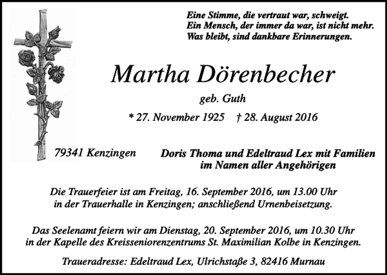 <p>Eine Stimme, die vertraut war, schweigt.<br />Ein Mensch, der immer da war, ist nicht mehr.<br />Was bleibt, sind dankbare Erinnerungen.</p><p>Martha Dörenbecher<br />geb. Guth<br />* 27. November 1925</p><p>79341 Kenzingen</p><p>† 28. August 2016</p><p>Doris Thoma und Edeltraud Lex mit Familien<br />im Namen aller Angehörigen</p><p>Die Trauerfeier ist am Freitag, 16. September 2016, um 13.00 Uhr<br />in der Trauerhalle in Kenzingen; anschließend Urnenbeisetzung.<br />Das Seelenamt feiern wir am Dienstag, 20. September 2016, um 10.30 Uhr<br />in der Kapelle des Kreisseniorenzentrums St. Maximilian Kolbe in Kenzingen.<br />Traueradresse: Edeltraud Lex, Ulrichstaße 3, 82416 Murnau</p>