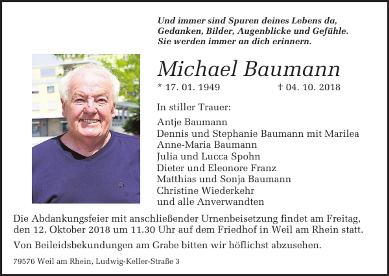 <p>Und immer sind Spuren deines Lebens da,<br />Gedanken, Bilder, Augenblicke und Gefühle.<br />Sie werden immer an dich erinnern.</p><p>Michael Baumann<br />* 17. 01. 1949</p><p>† 04. 10. 2018</p><p>In stiller Trauer:<br />Antje Baumann<br />Dennis und Stephanie Baumann mit Marilea<br />Anne-Maria Baumann<br />Julia und Lucca Spohn<br />Dieter und Eleonore Franz<br />Matthias und Sonja Baumann<br />Christine Wiederkehr<br />und alle Anverwandten<br />Die Abdankungsfeier mit anschließender Urnenbeisetzung findet am Freitag,<br />den 12. Oktober 2018 um 11.30 Uhr auf dem Friedhof in Weil am Rhein statt.<br />Von Beileidsbekundungen am Grabe bitten wir höflichst abzusehen.<br />79576 Weil am Rhein, Ludwig-Keller-Straße 3</p>