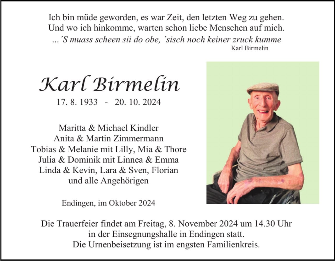 <p>Ich bin müde geworden, es war Zeit, den letzten Weg zu gehen.<br />Und wo ich hinkomme, warten schon liebe Menschen auf mich.<br />…´S muass scheen sii do obe, ´sisch noch keiner zruck kumme<br />Karl Birmelin</p><p>Karl Birmelin<br />17. 8. 1933 - 20. 10. 2024<br />Maritta &amp; Michael Kindler<br />Anita &amp; Martin Zimmermann<br />Tobias &amp; Melanie mit Lilly, Mia &amp; Thore<br />Julia &amp; Dominik mit Linnea &amp; Emma<br />Linda &amp; Kevin, Lara &amp; Sven, Florian<br />und alle Angehörigen<br />Endingen, im Oktober 2024</p><p>Die Trauerfeier findet am Freitag, 8. November 2024 um 14.30 Uhr<br />in der Einsegnungshalle in Endingen statt.<br />Die Urnenbeisetzung ist im engsten Familienkreis.</p>