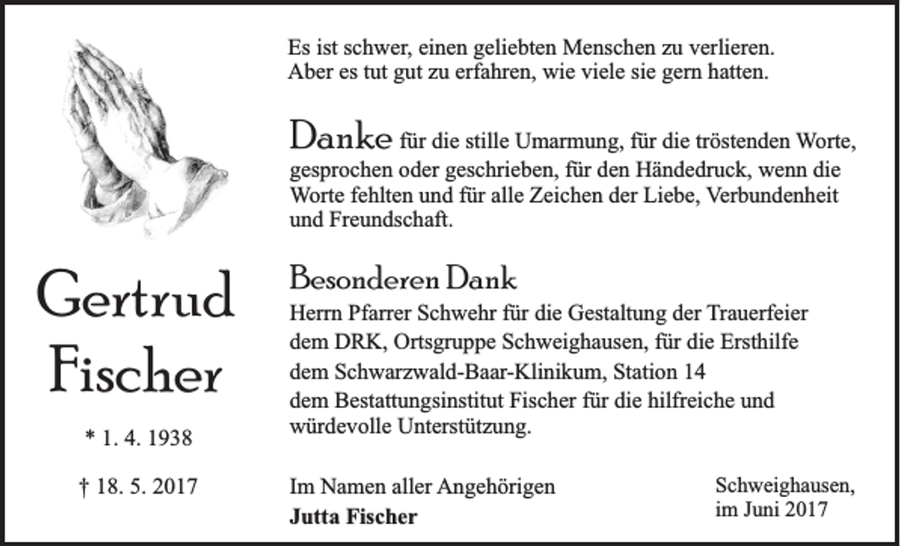 <p>Es ist<br />Es<br />istsschwer,<br />c h w er , einen<br />ei n e n geliebten<br />g eli e bt e n Menschen<br />M e ns c h e n zu<br />z u verlieren.<br />v erli er e n.<br />erfahren,<br />wie<br />AAber<br />b er esest tut<br />ut ggut<br />ut zzu<br />u erf<br />a hr e n, wi<br />e viviele<br />el e sisie<br />e ggern<br />er n hhatten.<br />att e n.</p><p>DDanke<br />an ke</p><p>ffür<br />ür die<br />di e stille<br />still e Umarmung,<br />U m ar m u n g, ffür<br />ür die<br />di e tr<br />tröstenden<br />öst e n d e n Worte,<br />W ort e,<br />ggesprochen<br />es pr o c h e n ooder<br />d er ggeschrieben,<br />es c hri e b e n, ffür<br />ür dden<br />e n Händedruck,<br />H ä n d e dr u c k, wenn<br />w e n n di<br />e<br />die<br />alle<br />WWorte<br />ort e ffehlten<br />e hlt e n uund<br />n d ffür<br />ür all<br />e Zeichen<br />Z ei c h e n dder<br />er Liebe,<br />Li e b e, VVerbundenheit<br />er b u n d e n h eit<br />uund<br />n d Freundschaft.<br />Fr e u n ds c h aft.</p><p>G ertr u d<br />Gertrud<br />Fis c h er<br />Fischer<br />** 1.<br />1. 4.<br />4. 11<br />†† 118.<br />8. 5.<br />5. 22</p><p>BBesonderen<br />es o n d er e n Dank<br />Dank</p><p>HHerrn<br />err n PfPfarrer<br />arr er SSchwehr<br />c h w e hr f für<br />ür didie<br />e GGestaltung<br />est alt u n g dder<br />er TTrauerfeier<br />r a u erf ei er<br />dem<br />die<br />d e m DRK,<br />D R K, Ortsgruppe<br />Orts gr u p p e Schweighausen,<br />S c h w ei g h a us e n, ffür<br />ür di<br />e Ersthilfe<br />Erst hilf e<br />dem<br />d e m Schwarzwald-Baar-Klinikum,<br />S c h w ar z w al d- B a ar - Kli ni k u m, Station<br />St ati o n<br />dem<br />die<br />hilfreiche<br />d e m Bestattungsinstitut<br />B est att u n gsi nstit ut Fischer<br />Fis c h er ffür<br />ür di<br />e hilfr<br />ei c h e uund<br />nd<br />würdevolle<br />w ür d e v oll e UUnterstützung.<br />nt erst üt z u n g.<br />I m Namen<br />Im<br />N a m e n aller<br />all er AAngehörigen<br />n g e h öri g e n<br />JJutta<br />utt a Fischer<br />Fis c h e r</p><p>S c h w ei g h a us e n,<br />Schweighausen,<br />iimm Juni<br />J u ni</p>