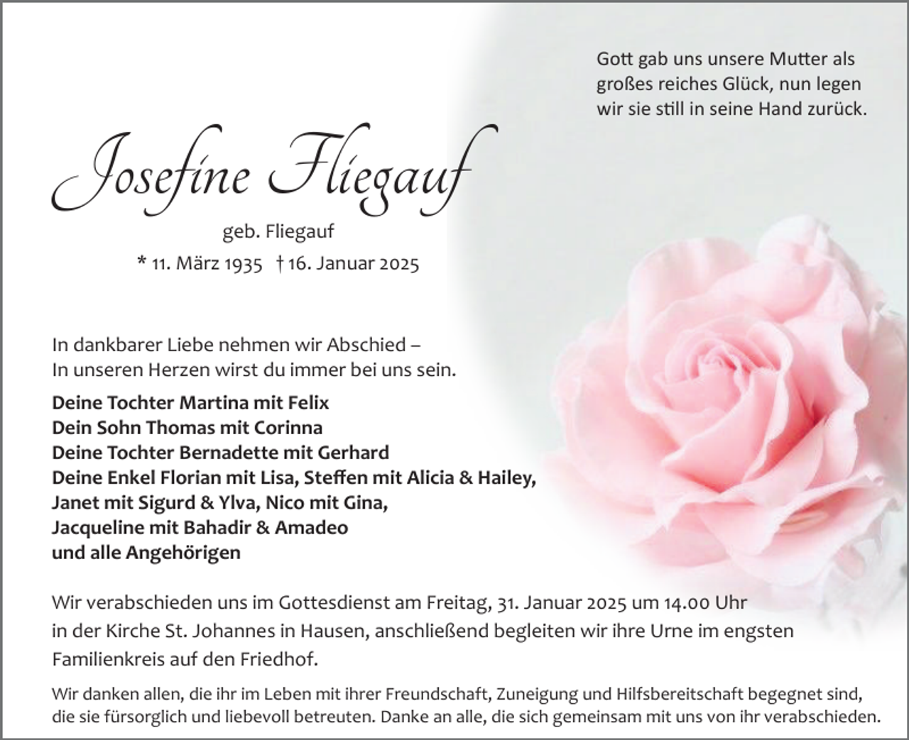 <p>Gott gab uns unsere Mutter als<br />großes reiches Glück, nun legen<br />wir sie still in seine Hand zurück.</p>
<p>Josefine Fliegauf<br />geb. Fliegauf<br />* 11. März 1935 † 16. Januar 2025</p>
<p>In dankbarer Liebe nehmen wir Abschied –<br />In unseren Herzen wirst du immer bei uns sein.<br />Deine Tochter Martina mit Felix<br />Dein Sohn Thomas mit Corinna<br />Deine Tochter Bernadette mit Gerhard<br />Deine Enkel Florian mit Lisa, Steﬀen mit Alicia &amp; Hailey,<br />Janet mit Sigurd &amp; Ylva, Nico mit Gina,<br />Jacqueline mit Bahadir &amp; Amadeo<br />und alle Angehörigen<br />Wir verabschieden uns im Gottesdienst am Freitag, 31. Januar 2025 um 14.00 Uhr<br />in der Kirche St. Johannes in Hausen, anschließend begleiten wir ihre Urne im engsten<br />Familienkreis auf den Friedhof.<br />Wir danken allen, die ihr im Leben mit ihrer Freundschaft, Zuneigung und Hilfsbereitschaft begegnet sind,<br />die sie fürsorglich und liebevoll betreuten. Danke an alle, die sich gemeinsam mit uns von ihr verabschieden.</p>