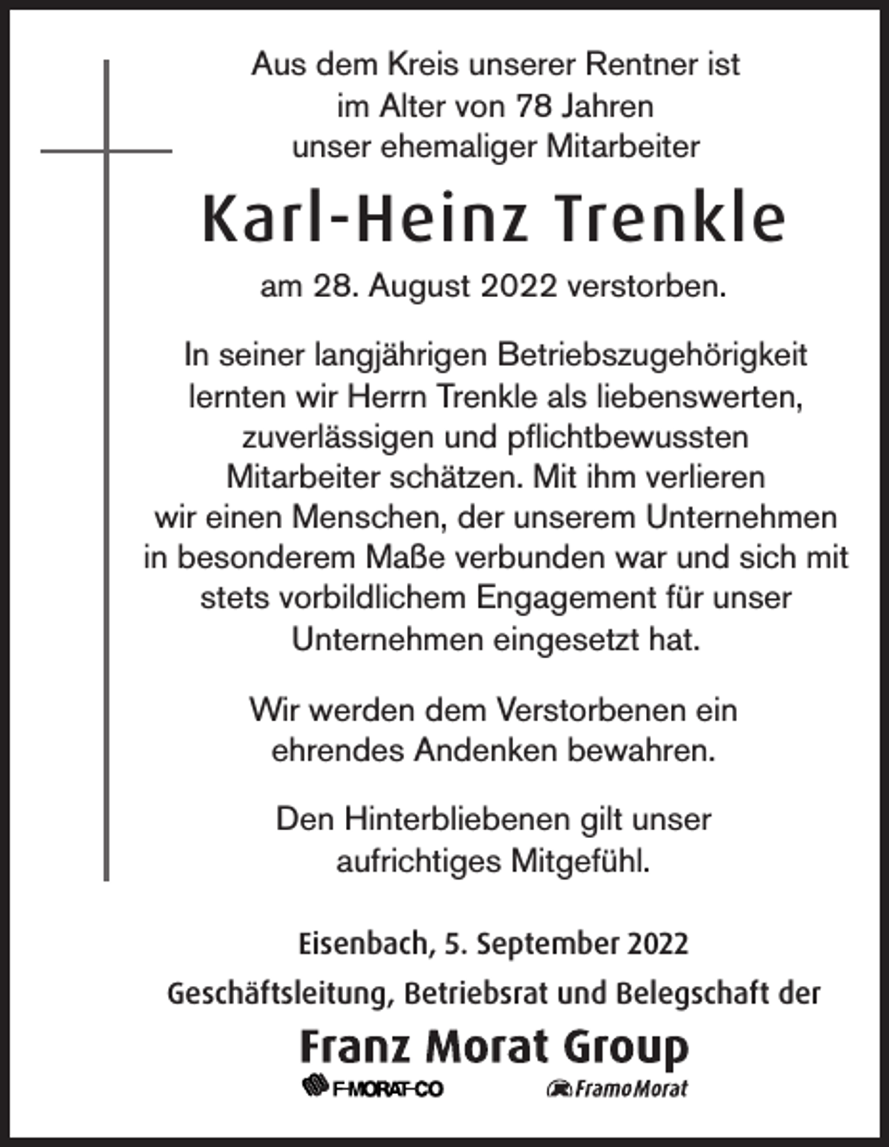 <p>Aus dem Kreis unserer Rentner ist<br />im Alter von 78 Jahren<br />unser ehemaliger Mitarbeiter</p><p>Karl-Heinz Trenkle<br />am 28. August 2022 verstorben.<br />In seiner langjährigen Betriebszugehörigkeit<br />lernten wir Herrn Trenkle als liebenswerten,<br />zuverlässigen und pflichtbewussten<br />Mitarbeiter schätzen. Mit ihm verlieren<br />wir einen Menschen, der unserem Unternehmen<br />in besonderem Maße verbunden war und sich mit<br />stets vorbildlichem Engagement für unser<br />Unternehmen eingesetzt hat.<br />Wir werden dem Verstorbenen ein<br />ehrendes Andenken bewahren.<br />Den Hinterbliebenen gilt unser<br />aufrichtiges Mitgefühl.<br />Eisenbach, 5. September 2022<br />Geschäftsleitung, Betriebsrat und Belegschaft der</p>