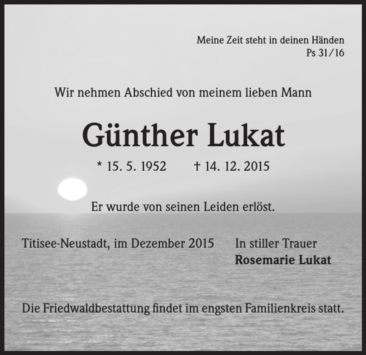 <p>Meine Zeit steht in deinen Händen<br />Ps 31/16</p><p>Wir nehmen Abschied von meinem lieben Mann</p><p>Günther Lukat<br />* 15. 5. 1952 † 14. 12. 2015<br />Er wurde von seinen Leiden erlöst.<br />Titisee-Neustadt, im Dezember 2015 In stiller Trauer</p><p>Rosemarie Lukat<br />Die Friedwaldbestattung findet im engsten Familienkreis statt.</p>