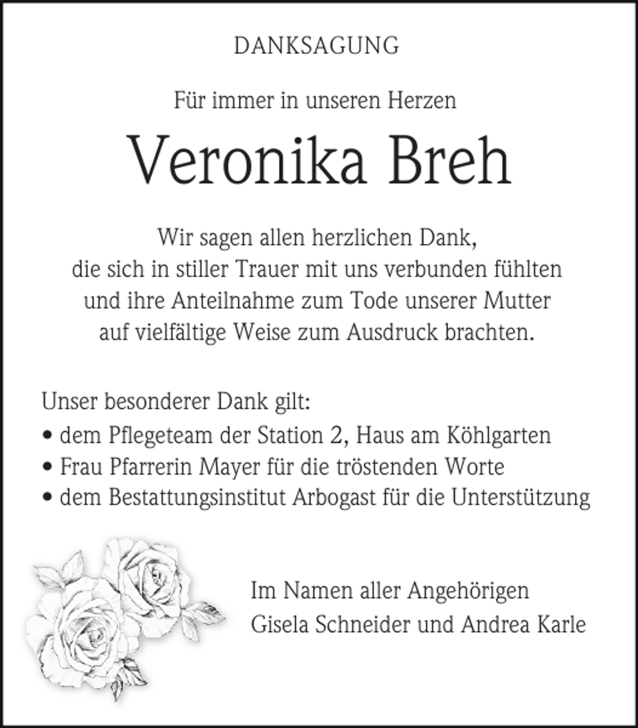 <p>DANKSAGUNG<br />Für immer in unseren Herzen</p><p>Veronika Breh<br />Wir sagen allen herzlichen Dank,<br />die sich in stiller Trauer mit uns verbunden fühlten<br />und ihre Anteilnahme zum Tode unserer Mutter<br />auf vielfältige Weise zum Ausdruck brachten.<br />Unser besonderer Dank gilt:<br />• dem Pflegeteam der Station 2, Haus am Köhlgarten<br />• Frau Pfarrerin Mayer für die tröstenden Worte<br />• dem Bestattungsinstitut Arbogast für die Unterstützung</p><p>Im Namen aller Angehörigen<br />Gisela Schneider und Andrea Karle</p>