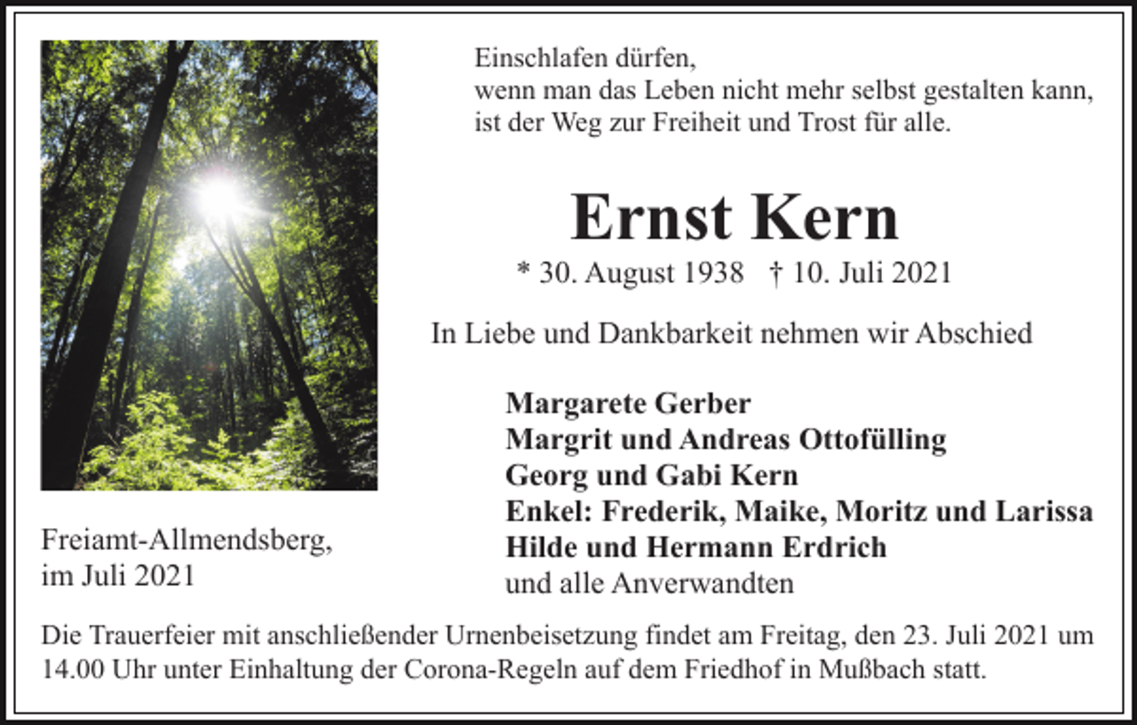 <p>Einschlafen dürfen,<br />wenn man das Leben nicht mehr selbst gestalten kann,<br />ist der Weg zur Freiheit und Trost für alle.</p><p>Ernst Kern<br />* 30. August 1938 † 10. Juli 2021<br />In Liebe und Dankbarkeit nehmen wir Abschied</p><p>Freiamt-Allmendsberg,<br />im Juli 2021</p><p>Margarete Gerber<br />Margrit und Andreas Ottofülling<br />Georg und Gabi Kern<br />Enkel: Frederik, Maike, Moritz und Larissa<br />Hilde und Hermann Erdrich<br />und alle Anverwandten</p><p>Die Trauerfeier mit anschließender Urnenbeisetzung findet am Freitag, den 23. Juli 2021 um<br />14.00 Uhr unter Einhaltung der Corona-Regeln auf dem Friedhof in Mußbach statt.</p>