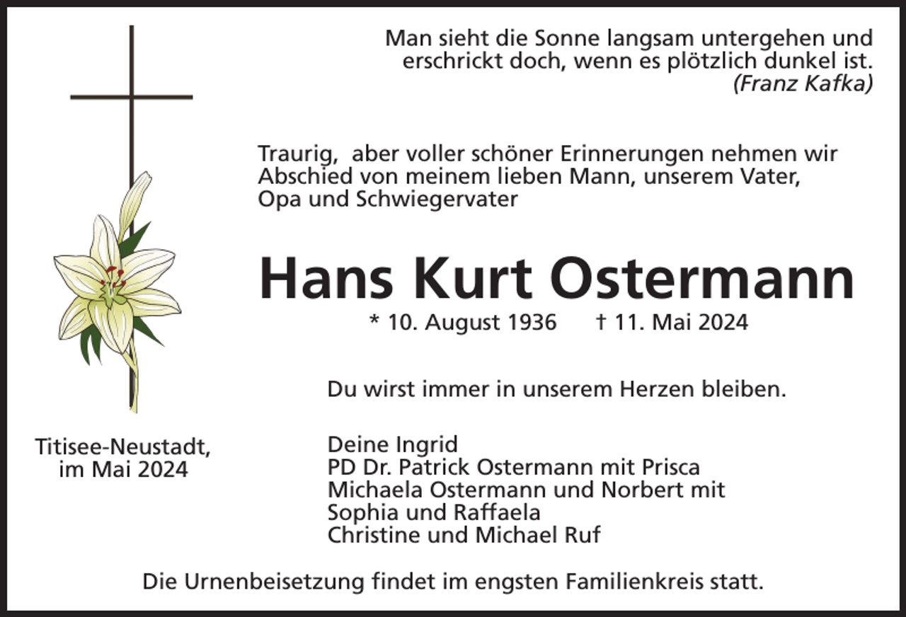 <p>Man sieht die Sonne langsam untergehen und<br />erschrickt doch, wenn es plötzlich dunkel ist.<br />(Franz Kafka)<br />Traurig, aber voller schöner Erinnerungen nehmen wir<br />Abschied von meinem lieben Mann, unserem Vater,<br />Opa und Schwiegervater</p><p>Hans Kurt Ostermann<br />* 10. August 1936</p><p>† 11. Mai 2024</p><p>Du wirst immer in unserem Herzen bleiben.<br />Titisee-Neustadt,<br />im Mai 2024</p><p>Deine Ingrid<br />PD Dr. Patrick Ostermann mit Prisca<br />Michaela Ostermann und Norbert mit<br />Sophia und Raffaela<br />Christine und Michael Ruf</p><p>Die Urnenbeisetzung findet im engsten Familienkreis statt.</p>