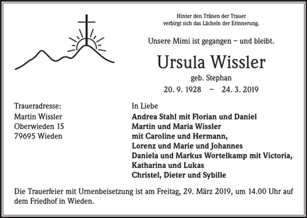 <p>Hinter den Tränen der Trauer<br />verbirgt sich das Lächeln der Erinnerung.</p><p>Unsere Mimi ist gegangen – und bleibt.</p><p>Ursula Wissler<br />geb. Stephan<br />20. 9. 1928 – 24. 3. 2019</p><p>Traueradresse:<br />Martin Wissler<br />Oberwieden 15<br />79695 Wieden</p><p>In Liebe<br />Andrea Stahl mit Florian und Daniel<br />Martin und Maria Wissler<br />mit Caroline und Hermann,<br />Lorenz und Marie und Johannes<br />Daniela und Markus Wortelkamp mit Victoria,<br />Katharina und Lukas<br />Christel, Dieter und Sybille</p><p>Die Trauerfeier mit Urnenbeisetzung ist am Freitag, 29. März 2019, um 14.00 Uhr auf<br />dem Friedhof in Wieden.</p>