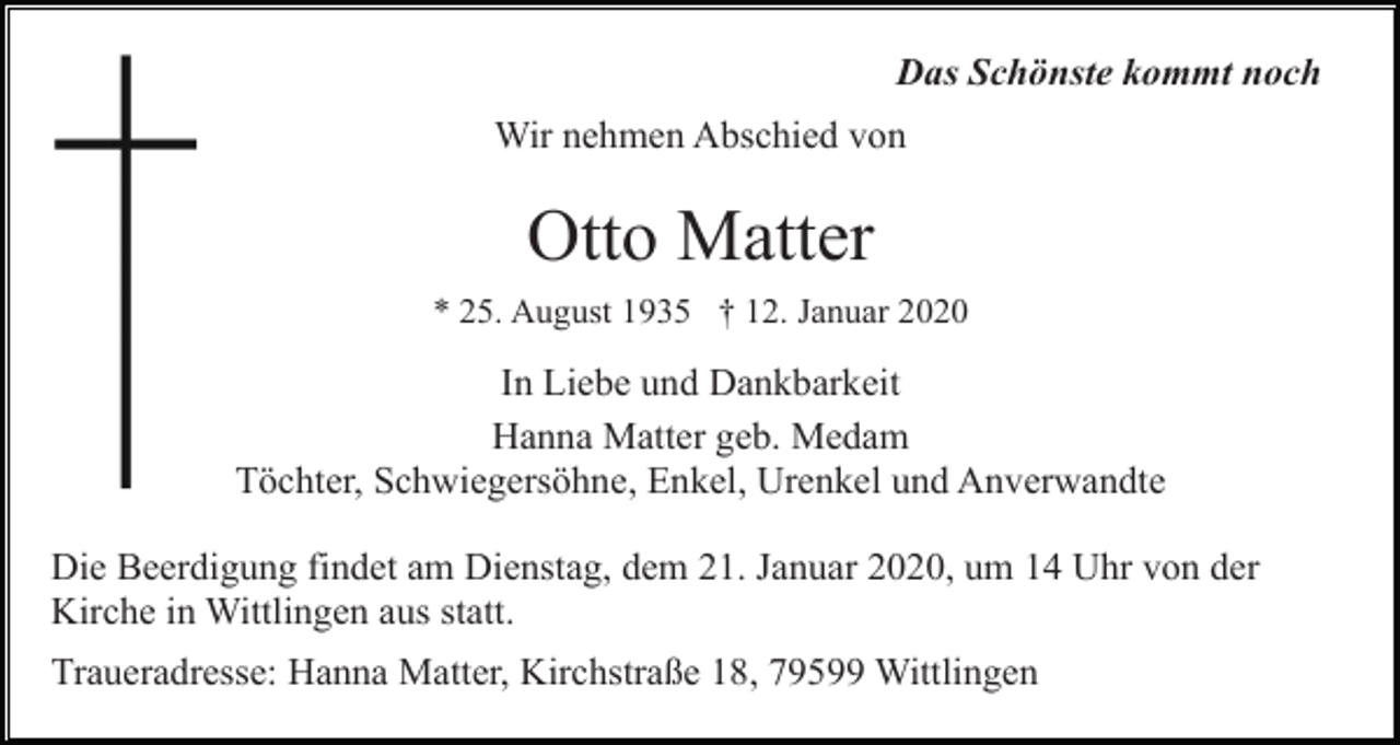 <p>Das Schönste kommt noch<br />Wir nehmen Abschied von</p><p>Otto Matter<br />* 25. August 1935 † 12. Januar 2020</p><p>In Liebe und Dankbarkeit<br />Hanna Matter geb. Medam<br />Töchter, Schwiegersöhne, Enkel, Urenkel und Anverwandte<br />Die Beerdigung findet am Dienstag, dem 21. Januar 2020, um 14 Uhr von der<br />Kirche in Wittlingen aus statt.<br />Traueradresse: Hanna Matter, Kirchstraße 18, 79599 Wittlingen</p>
