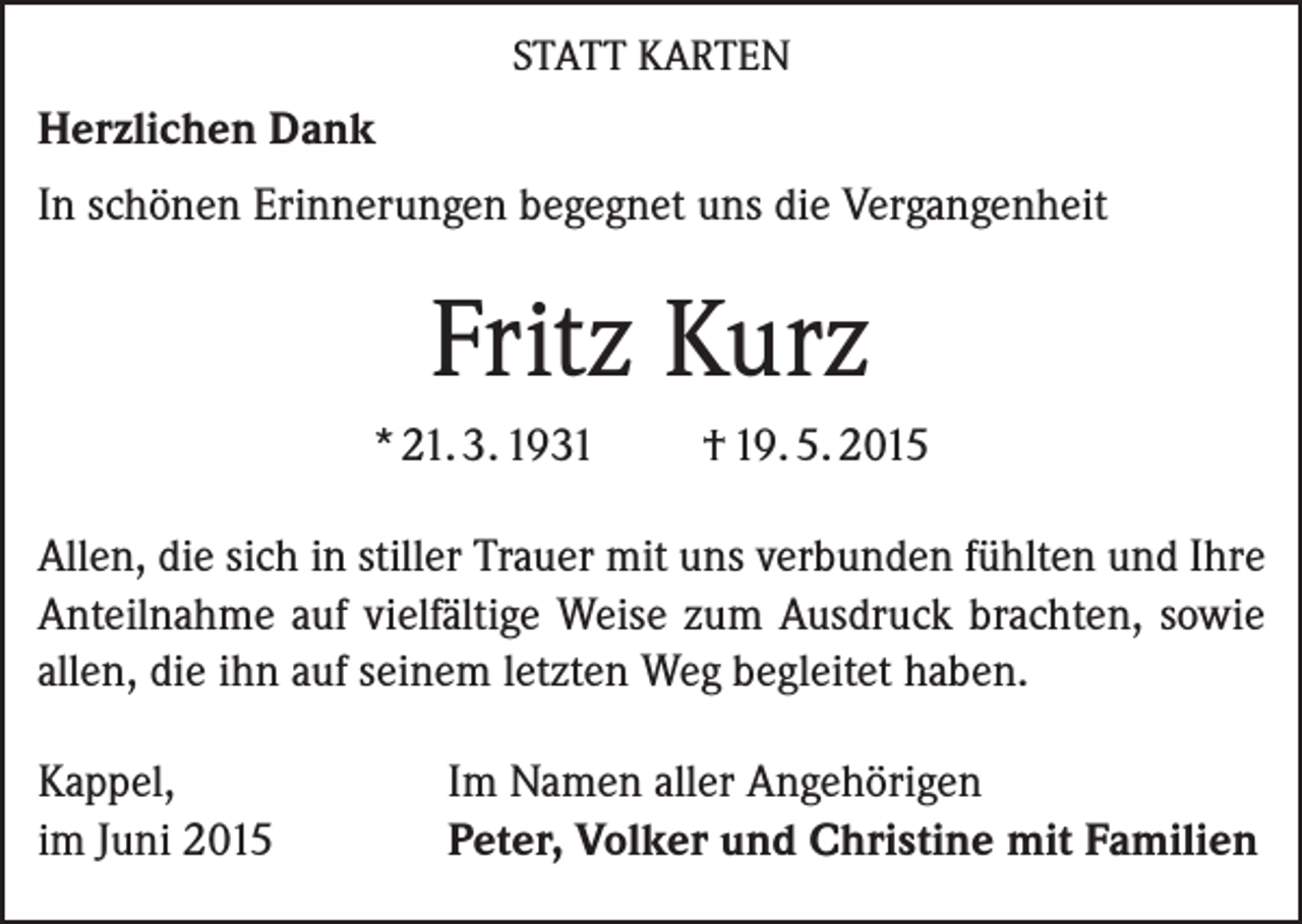 <p>STATT KARTEN</p><p>Herzlichen Dank<br />In schönen Erinnerungen begegnet uns die Vergangenheit</p><p>Fritz Kurz<br />* 21. 3. 1931</p><p>† 19. 5. 2015</p><p>Allen, die sich in stiller Trauer mit uns verbunden fühlten und Ihre<br />Anteilnahme auf vielfältige Weise zum Ausdruck brachten, sowie<br />allen, die ihn auf seinem letzten Weg begleitet haben.<br />Kappel,<br />im Juni 2015</p><p>Im Namen aller Angehörigen<br />Peter, Volker und Christine mit Familien</p>