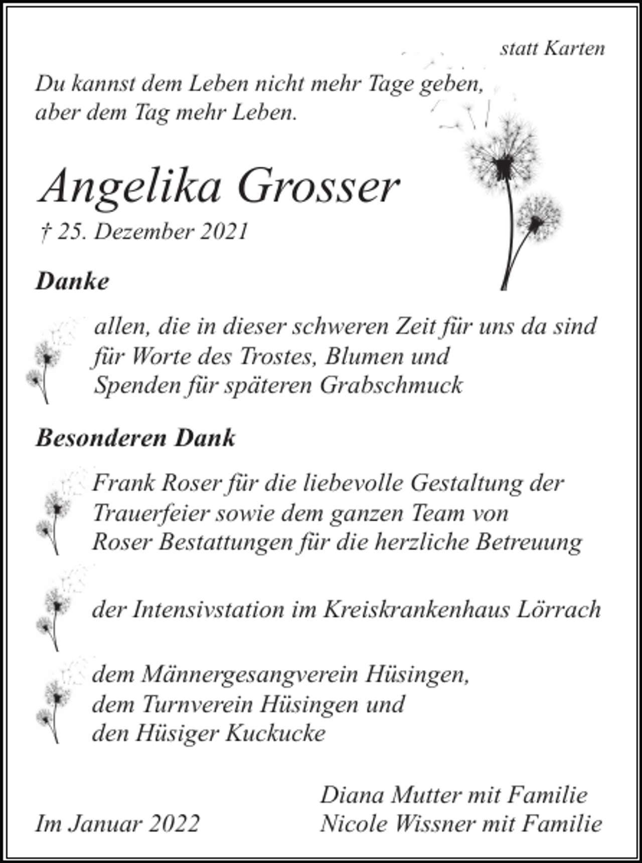 <p>statt Karten</p><p>Du kannst dem Leben nicht mehr Tage geben,<br />aber dem Tag mehr Leben.</p><p>Angelika Grosser<br />† 25. Dezember 2021</p><p>Danke<br />allen, die in dieser schweren Zeit für uns da sind<br />für Worte des Trostes, Blumen und<br />Spenden für späteren Grabschmuck</p><p>Besonderen Dank<br />Frank Roser für die liebevolle Gestaltung der<br />Trauerfeier sowie dem ganzen Team von<br />Roser Bestattungen für die herzliche Betreuung<br />der Intensivstation im Kreiskrankenhaus Lörrach<br />dem Männergesangverein Hüsingen,<br />dem Turnverein Hüsingen und<br />den Hüsiger Kuckucke</p><p>Im Januar 2022</p><p>Diana Mutter mit Familie<br />Nicole Wissner mit Familie</p>