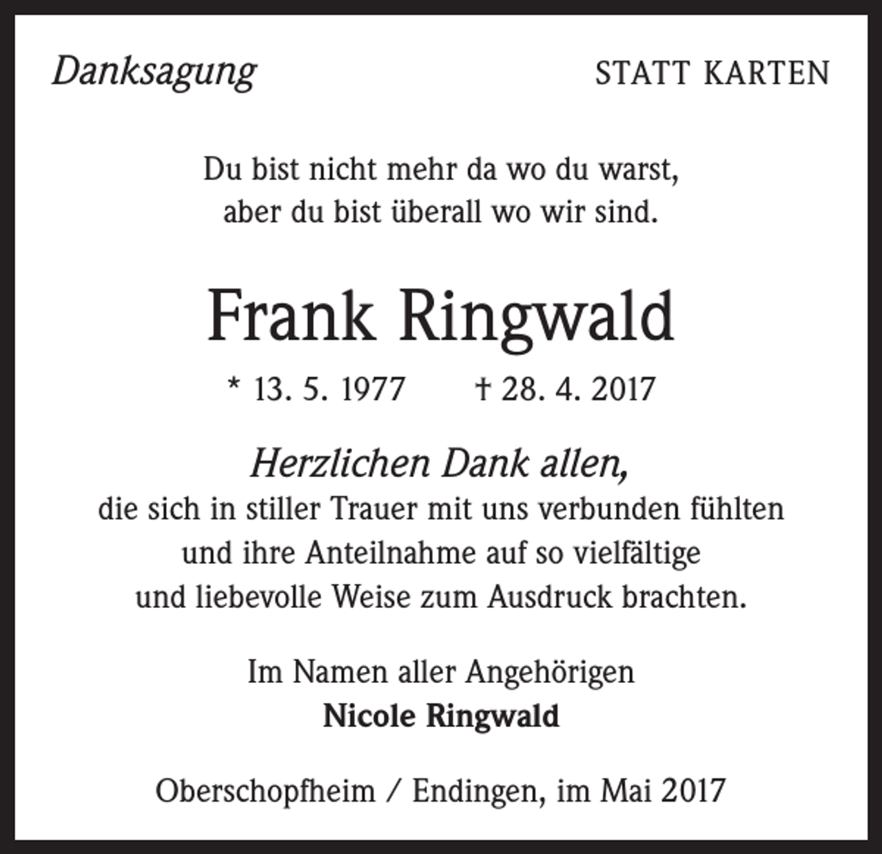 <p>Danksagung</p><p>STATT KARTEN</p><p>Du bist nicht mehr da wo du warst,<br />aber du bist überall wo wir sind.</p><p>Frank Ringwald<br />* 13. 5. 1977 † 28. 4. 2017</p><p>Herzlichen Dank allen,<br />die sich in stiller Trauer mit uns verbunden fühlten<br />und ihre Anteilnahme auf so vielfältige<br />und liebevolle Weise zum Ausdruck brachten.<br />Im Namen aller Angehörigen<br />Nicole Ringwald<br />Oberschopfheim / Endingen, im Mai 2017</p>