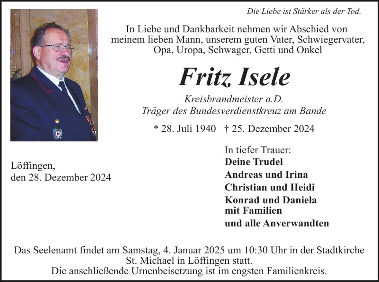 <p>Die Liebe ist Stärker als der Tod.</p><p>In Liebe und Dankbarkeit nehmen wir Abschied von<br />meinem lieben Mann, unserem guten Vater, Schwiegervater,<br />Opa, Uropa, Schwager, Getti und Onkel</p><p>Fritz Isele<br />Kreisbrandmeister a.D.<br />Träger des Bundesverdienstkreuz am Bande<br />* 28. Juli 1940 † 25. Dezember 2024</p><p>Löffingen,<br />den 28. Dezember 2024</p><p>In tiefer Trauer:<br />Deine Trudel<br />Andreas und Irina<br />Christian und Heidi<br />Konrad und Daniela<br />mit Familien<br />und alle Anverwandten</p><p>Das Seelenamt findet am Samstag, 4. Januar 2025 um 10:30 Uhr in der Stadtkirche<br />St. Michael in Löffingen statt.<br />Die anschließende Urnenbeisetzung ist im engsten Familienkreis.</p>