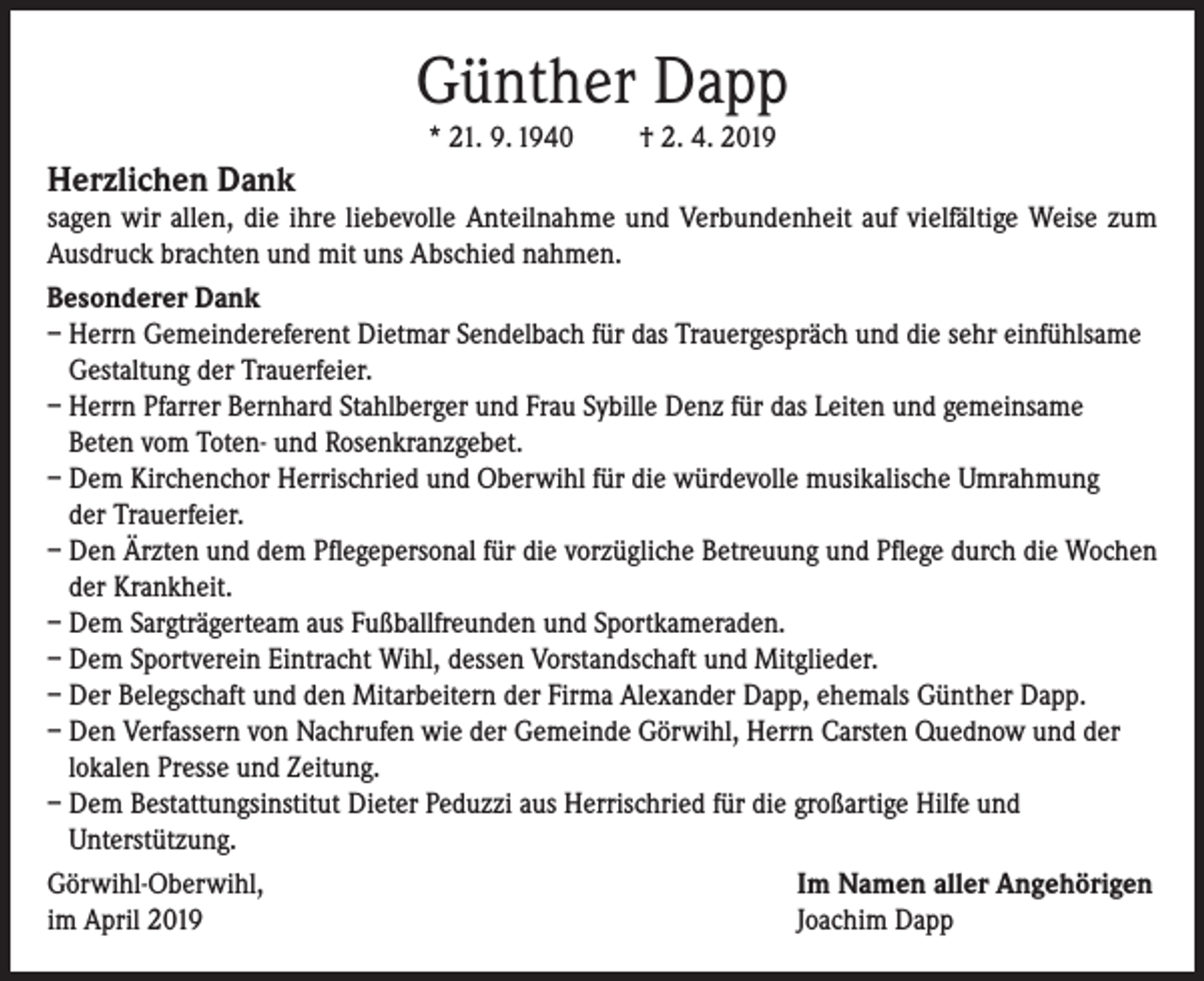 <p>Günther Dapp<br />* 21. 9. 1940</p><p>Herzlichen Dank</p><p>† 2. 4. 2019</p><p>sagen wir allen, die ihre liebevolle Anteilnahme und Verbundenheit auf vielfältige Weise zum<br />Ausdruck brachten und mit uns Abschied nahmen.<br />Besonderer Dank<br />– Herrn Gemeindereferent Dietmar Sendelbach für das Trauergespräch und die sehr einfühlsame<br />Gestaltung der Trauerfeier.<br />– Herrn Pfarrer Bernhard Stahlberger und Frau Sybille Denz für das Leiten und gemeinsame<br />Beten vom Toten- und Rosenkranzgebet.<br />– Dem Kirchenchor Herrischried und Oberwihl für die würdevolle musikalische Umrahmung<br />der Trauerfeier.<br />– Den Ärzten und dem Pflegepersonal für die vorzügliche Betreuung und Pflege durch die Wochen<br />der Krankheit.<br />– Dem Sargträgerteam aus Fußballfreunden und Sportkameraden.<br />– Dem Sportverein Eintracht Wihl, dessen Vorstandschaft und Mitglieder.<br />– Der Belegschaft und den Mitarbeitern der Firma Alexander Dapp, ehemals Günther Dapp.<br />– Den Verfassern von Nachrufen wie der Gemeinde Görwihl, Herrn Carsten Quednow und der<br />lokalen Presse und Zeitung.<br />– Dem Bestattungsinstitut Dieter Peduzzi aus Herrischried für die großartige Hilfe und<br />Unterstützung.<br />Görwihl-Oberwihl,<br />Im Namen aller Angehörigen<br />im April 2019<br />Joachim Dapp</p>