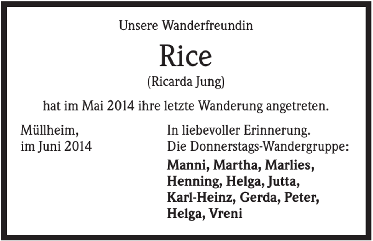 <p>Unsere Wanderfreundin</p><p>Rice<br />(Ricarda Jung)<br />hat im Mai 2014 ihre letzte Wanderung angetreten.<br />Müllheim,<br />im Juni 2014</p><p>In liebevoller Erinnerung.<br />Die Donnerstags-Wandergruppe:<br />Manni, Martha, Marlies,<br />Henning, Helga, Jutta,<br />Karl-Heinz, Gerda, Peter,<br />Helga, Vreni</p>