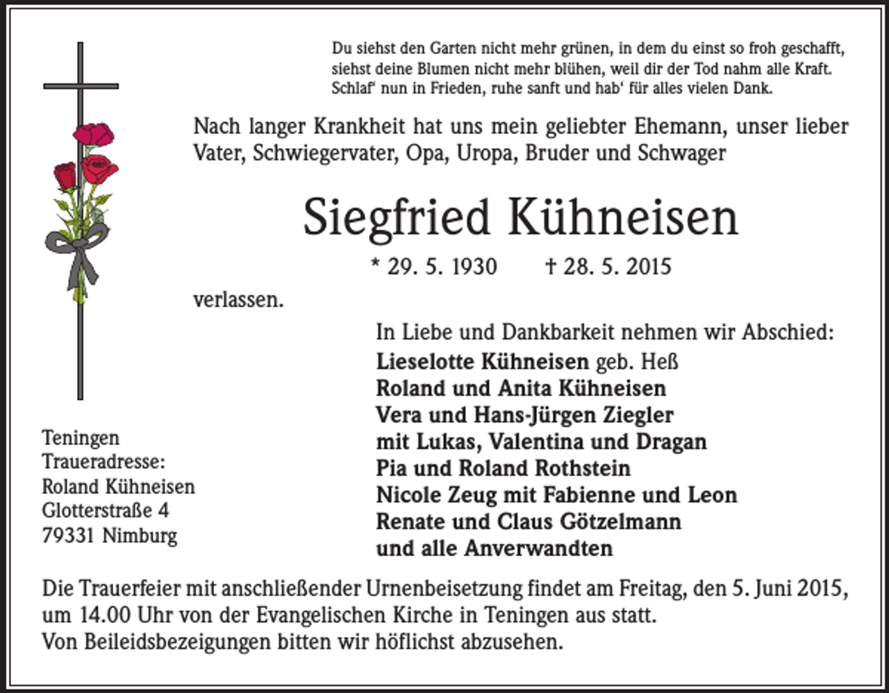 <p>Du siehst den Garten nicht mehr grünen, in dem du einst so froh geschafft,<br />siehst deine Blumen nicht mehr blühen, weil dir der Tod nahm alle Kraft.<br />Schlaf‘ nun in Frieden, ruhe sanft und hab‘ für alles vielen Dank.</p><p>Nach langer Krankheit hat uns mein geliebter Ehemann, unser lieber<br />Vater, Schwiegervater, Opa, Uropa, Bruder und Schwager</p><p>Siegfried Kühneisen<br />* 29. 5. 1930 † 28. 5. 2015<br />verlassen.</p><p>Teningen<br />Traueradresse:<br />Roland Kühneisen<br />Glotterstraße 4<br />79331 Nimburg</p><p>In Liebe und Dankbarkeit nehmen wir Abschied:<br />Lieselotte Kühneisen geb. Heß<br />Roland und Anita Kühneisen<br />Vera und Hans-Jürgen Ziegler<br />mit Lukas, Valentina und Dragan<br />Pia und Roland Rothstein<br />Nicole Zeug mit Fabienne und Leon<br />Renate und Claus Götzelmann<br />und alle Anverwandten</p><p>Die Trauerfeier mit anschließender Urnenbeisetzung findet am Freitag, den 5. Juni 2015,<br />um 14.00 Uhr von der Evangelischen Kirche in Teningen aus statt.<br />Von Beileidsbezeigungen bitten wir höflichst abzusehen.</p>