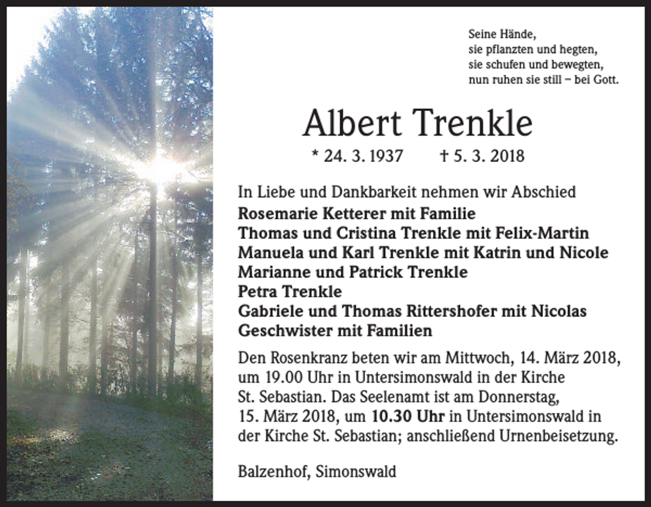 <p>Seine Hände,<br />sie pflanzten und hegten,<br />sie schufen und bewegten,<br />nun ruhen sie still – bei Gott.</p><p>Albert Trenkle<br />* 24. 3. 1937 † 5. 3. 2018<br />In Liebe und Dankbarkeit nehmen wir Abschied<br />Rosemarie Ketterer mit Familie<br />Thomas und Cristina Trenkle mit Felix-Martin<br />Manuela und Karl Trenkle mit Katrin und Nicole<br />Marianne und Patrick Trenkle<br />Petra Trenkle<br />Gabriele und Thomas Rittershofer mit Nicolas<br />Geschwister mit Familien<br />Den Rosenkranz beten wir am Mittwoch, 14. März 2018,<br />um 19.00 Uhr in Untersimonswald in der Kirche<br />St. Sebastian. Das Seelenamt ist am Donnerstag,<br />15. März 2018, um 10.30 Uhr in Untersimonswald in<br />der Kirche St. Sebastian; anschließend Urnenbeisetzung.<br />Balzenhof, Simonswald</p>