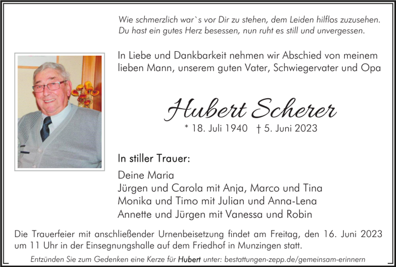 <p>Wie schmerzlich war`s vor Dir zu stehen, dem Leiden hilflos zuzusehen.<br />Du hast ein gutes Herz besessen, nun ruht es still und unvergessen.</p><p>In Liebe und Dankbarkeit nehmen wir Abschied von meinem<br />lieben Mann, unserem guten Vater, Schwiegervater und Opa</p><p>Hubert Scherer<br />* 18. Juli 1940 † 5. Juni 2023</p><p>Deine Maria<br />Jürgen und Carola mit Anja, Marco und Tina<br />Monika und Timo mit Julian und Anna-Lena<br />Annette und Jürgen mit Vanessa und Robin<br />Die Trauerfeier mit anschließender Urnenbeisetzung findet am Freitag, den 16. Juni 2023<br />um 11 Uhr in der Einsegnungshalle auf dem Friedhof in Munzingen statt.<br />Entzünden Sie zum Gedenken eine Kerze für</p><p>unter: bestattungen-zepp.de/gemeinsam-erinnern</p>