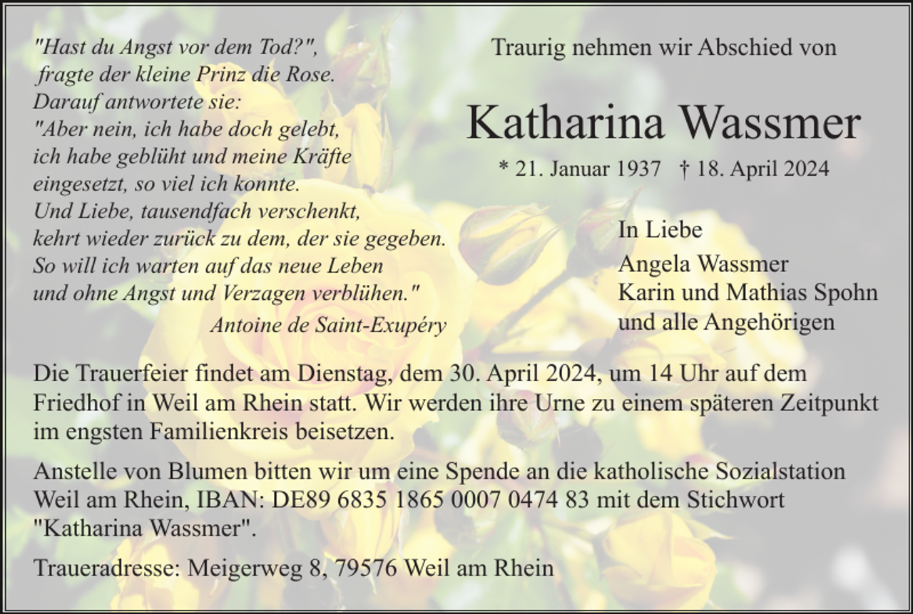 <p>"Hast du Angst vor dem Tod?",<br />fragte der kleine Prinz die Rose.<br />Darauf antwortete sie:<br />"Aber nein, ich habe doch gelebt,<br />ich habe geblüht und meine Kräfte<br />eingesetzt, so viel ich konnte.<br />Und Liebe, tausendfach verschenkt,<br />kehrt wieder zurück zu dem, der sie gegeben.<br />So will ich warten auf das neue Leben<br />und ohne Angst und Verzagen verblühen."<br />Antoine de Saint-Exupéry</p><p>Traurig nehmen wir Abschied von</p><p>Katharina Wassmer<br />* 21. Januar 1937 † 18. April 2024</p><p>In Liebe<br />Angela Wassmer<br />Karin und Mathias Spohn<br />und alle Angehörigen</p><p>Die Trauerfeier findet am Dienstag, dem 30. April 2024, um 14 Uhr auf dem<br />Friedhof in Weil am Rhein statt. Wir werden ihre Urne zu einem späteren Zeitpunkt<br />im engsten Familienkreis beisetzen.<br />Anstelle von Blumen bitten wir um eine Spende an die katholische Sozialstation<br />Weil am Rhein, IBAN: DE89 6835 1865 0007 0474 83 mit dem Stichwort<br />"Katharina Wassmer".<br />Traueradresse: Meigerweg 8, 79576 Weil am Rhein</p>