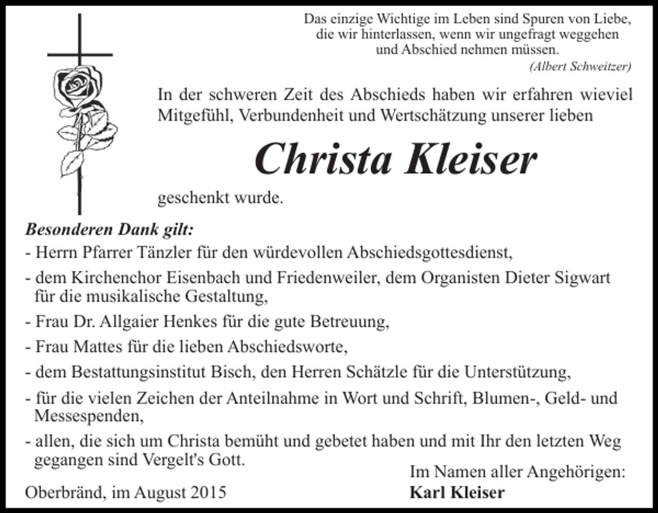 <p>Das einzige Wichtige im Leben sind Spuren von Liebe,<br />die wir hinterlassen, wenn wir ungefragt weggehen<br />und Abschied nehmen müssen.<br />(Albert Schweitzer)</p><p>In der schweren Zeit des Abschieds haben wir erfahren wieviel<br />Mitgefühl, Verbundenheit und Wertschätzung unserer lieben</p><p>Christa Kleiser<br />geschenkt wurde.<br />Besonderen Dank gilt:<br />- Herrn Pfarrer Tänzler für den würdevollen Abschiedsgottesdienst,<br />- dem Kirchenchor Eisenbach und Friedenweiler, dem Organisten Dieter Sigwart<br />für die musikalische Gestaltung,<br />- Frau Dr. Allgaier Henkes für die gute Betreuung,<br />- Frau Mattes für die lieben Abschiedsworte,<br />- dem Bestattungsinstitut Bisch, den Herren Schätzle für die Unterstützung,<br />- für die vielen Zeichen der Anteilnahme in Wort und Schrift, Blumen-, Geld- und<br />Messespenden,<br />- allen, die sich um Christa bemüht und gebetet haben und mit Ihr den letzten Weg<br />gegangen sind Vergelt's Gott.<br />Im Namen aller Angehörigen:<br />Oberbränd, im August 2015<br />Karl Kleiser</p>